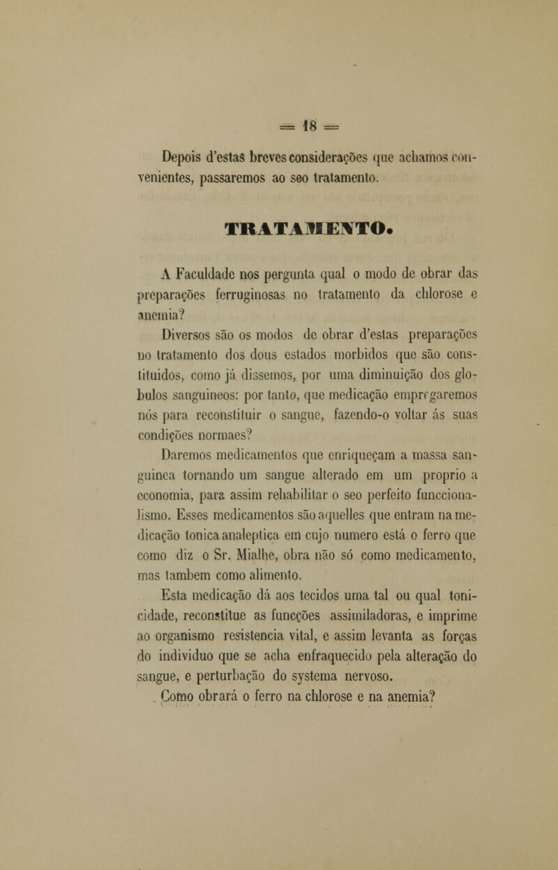 Depois d'estas breves considerações que achamos con- venientes, passaremos ao seo tratamento. TRATAMEITO. A Faculdade nos pergunta qual o modo de obrar das preparações ferruginosas no tratamento da chlorose e anemia? Diversos são os modos de obrar d'estas preparações no tratamento dos dous estados mórbidos que são cons- tiluidos, como já dissemos, por uma diminuição dos gló- bulos sanguíneos: por tanto, que medicação empregaremos nós para reconstituir o sangue, fazendo-o voltar ás suas condições normaes? Daremos medicamentos que enriqueçam a massa san- guínea tornando um sangue alterado em um próprio a economia, para assim rehabililar o seo perfeito funeciona- lismo. Esses medicamentos sãoaquelles que entram na me- dicação tónica analeptica em cujo numero está o ferro que como diz o Sr. Mialhe, obra não só como medicamento, mas também como alimento. Esta medicação dá aos tecidos uma tal ou qual toni- cidade, reconstitue as funeções assimiladoras, e imprime ao organismo resistência vital, e assim levanta as forças do individuo que se acha enfraquecido pela alteração do sangue, e perturbação do systema nervoso. Gomo obrará o ferro na chlorose e na anemia?