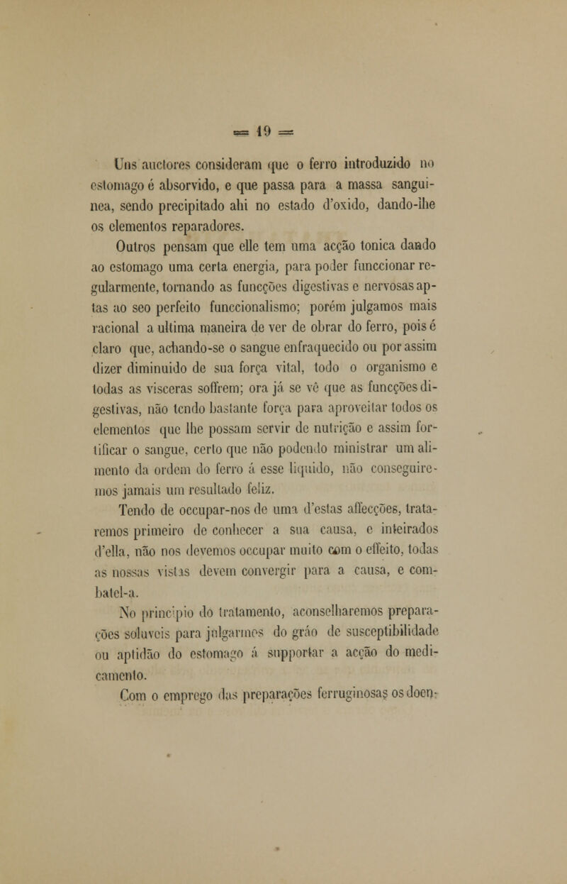 Uns'auctores consideram que o ferro introduzido no i si omagoé absorvido, e que passa para amassa sanguí- nea, sendo precipitado ahi no estado d'oxido, dando-ihe os elementos reparadores. Outros pensam que elle tem uma acção tónica dando ao estômago uma certa energia, para poder funecionar re- gularmente, tornando as funeções digestivas e nervosas ap- tas ao seo perfeito funecionalismo; porém julgamos mais racional a ultima maneira de ver de obrar do ferro, pois é claro que, acliando-se o sangue enfraquecido ou por assim dizer diminuído de sua força vital, todo o organismo e todas as visceras soffrem; ora já se vê que as funeções di- gestivas, não tendo baslante força para aproveitar todos os elementos que lhe possam servir de nutrição e assim for- tificar o sangue, certo que não podendo ministrar um ali- mento da ordem do ferro á esse liquido, não conseguire- mos jamais um resultado feliz. Tendo de oceupar-nos de uma d'cstas affecções, trata- remos primeiro de conhecer a sua causa, e inteirados d'ella, não nos devemos oceupar muito cam o eííeito, todas as nossas vistas devem convergir para a causa, e com- batcl-a. No principio do tratamento, aconselharemos prepara- ções solúveis para julgarmos do gráo de susceptibilidade ou aptidão do estômago á supportar a acção do medi- camento. Com o emprego das preparações ferruginosas os doen-