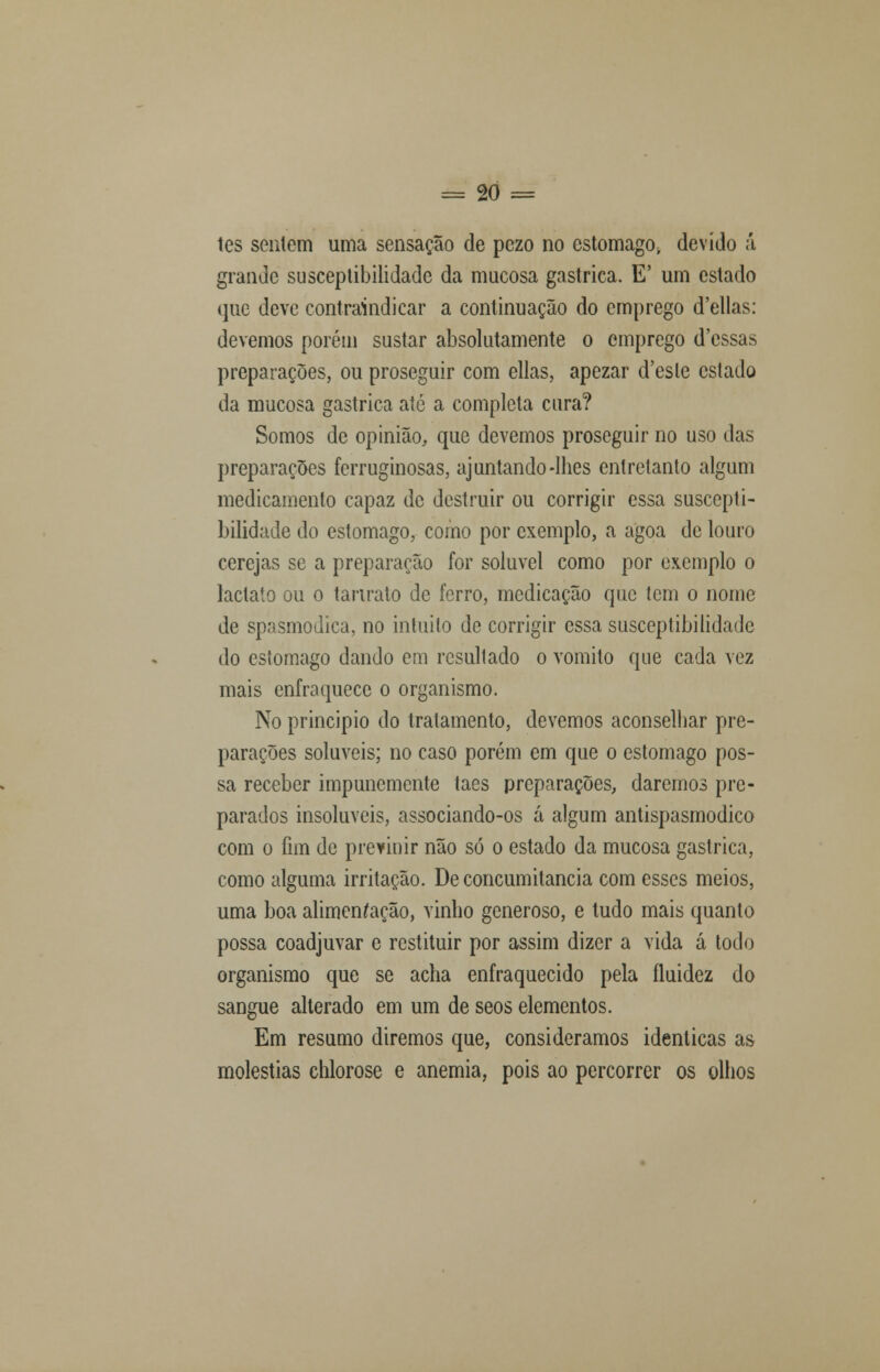les sentem uma sensação de pczo no estômago, devido á grande susceptibilidade da mucosa gástrica. E' um estado que deve contraindicar a continuação do emprego d'ellas: devemos porém sustar absolutamente o emprego d'cssas preparações, ou proseguir com ellas, apezar d'esle estado da mucosa gástrica até a completa cura? Somos de opinião, que devemos proseguir no uso das preparações ferruginosas, ajuntando-lhes entretanto algum medicamento capaz de destruir ou corrigir essa suscepti- bilidade do estômago, como por exemplo, a agoa de louro cerejas se a preparação for solúvel como por exemplo o lactato ou o tanrato de ferro, medicação que tem o nome de spasmodica, no intuito de corrigir essa susceptibilidade do estômago dando em resultado o vomito que cada vez mais enfraquece o organismo. No principio do tratamento, devemos aconselhar pre- parações solúveis; no caso porém em que o estômago pos- sa receber impunemente taes preparações, daremos pre- parados insolúveis, associando-os á algum antispasmodico com o fim de previnir não só o estado da mucosa gástrica, como alguma irritação. De concumilancia com esses meios, uma boa alimentação, vinho generoso, e tudo mais quanto possa coadjuvar e restituir por assim dizer a vida á todo organismo que se acha enfraquecido pela fluidez do sangue alterado em um de seos elementos. Em resumo diremos que, consideramos idênticas as moléstias chlorose e anemia, pois ao percorrer os olhos