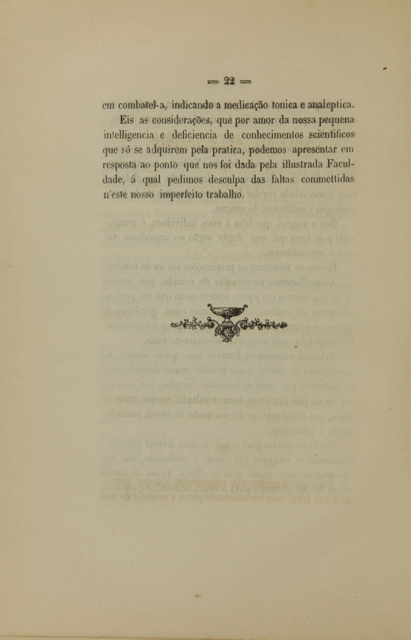 cm combatei''-a, indicando a medicação tónica e analcplica. Eis as considerações, que por amor da nossa pequena inlelligencia e deficiência de conhecimentos scientiíicos que só se adquirem peia pratica, podemos apresentar em resposta ao ponto que nos foi dada pela illustrada Facul- dade, á qual pedimos desculpa das falias commettidas neste nosso imperfeito trabalho.