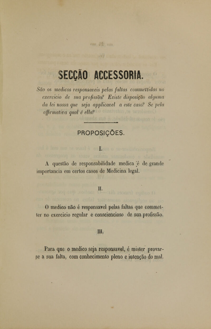 SECÇÃO ACCESSORIA. São os médicos responsáveis pelas faltas commettidas no exercido de sua profissão? Existe disposição alguma da lei nossa que seja applicavel a este caso? Se pela affirmativa qual è ella? PROPOSIÇÕES. I. A questão de responsabilidade medica e de grande importância em certos casos de Medicina legal. II. O medico não é responsável pelas faltas que commet- ter no exercício regular e consciencioso de sua proflssão. III. Para que o medico seja responsável, é mister provar- se a sua falta, com conhecimento pleno e intenção do mal.