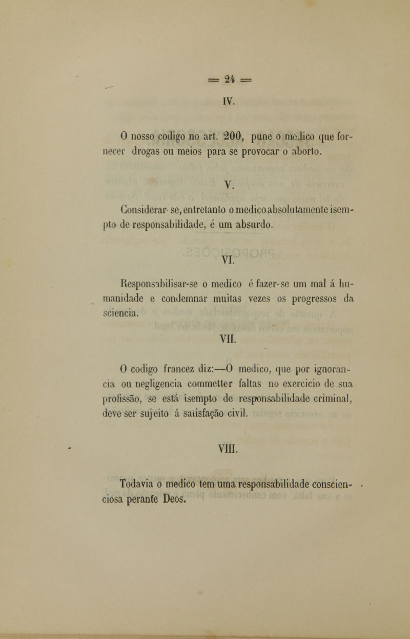 = 2't = IV. O nosso código no art. 200, pune o medico que for- necer drogas ou meios para se provocar o aborto. V. Considerar se, entretanto o medico absolutamente isom- pto de responsabilidade, é um absurdo. VI. Responsabilisar-se o medico é fazer-se um mal á hu- manidade e condemnar muitas vezes os progressos da sciencia. VII. O código francez diz:—O medico, que por ignorân- cia ou negligencia commetter faltas no exercício de sua profissão, se está isempto de responsabilidade criminal, deve ser sujeito á satisfação civil. VIII. Todavia o medico tem uma responsabilidade conscien- ciosa perante Deos.