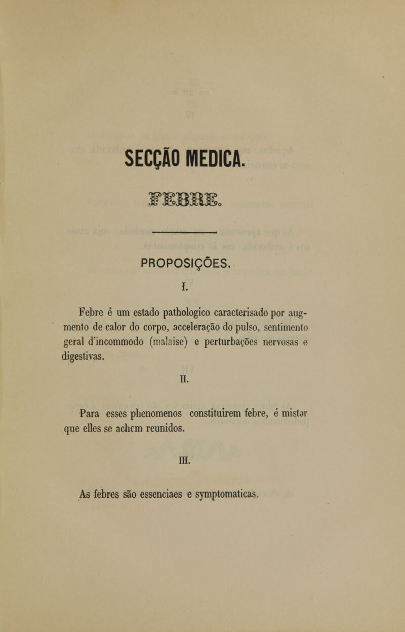 SECÇÃO MEDICA. PROPOSIÇÕES, I. Febre é um estado pathologico caracterisado por aug- mento de calor do corpo, acceleração do pulso, sentimento geral d'incommodo (malaise) e perturbações nervosas e digestivas. II. Para esses phenomenos constituírem febre, é mistar que elles se achem reunidos. IH. As febres são essenciaes e symptomaticas.