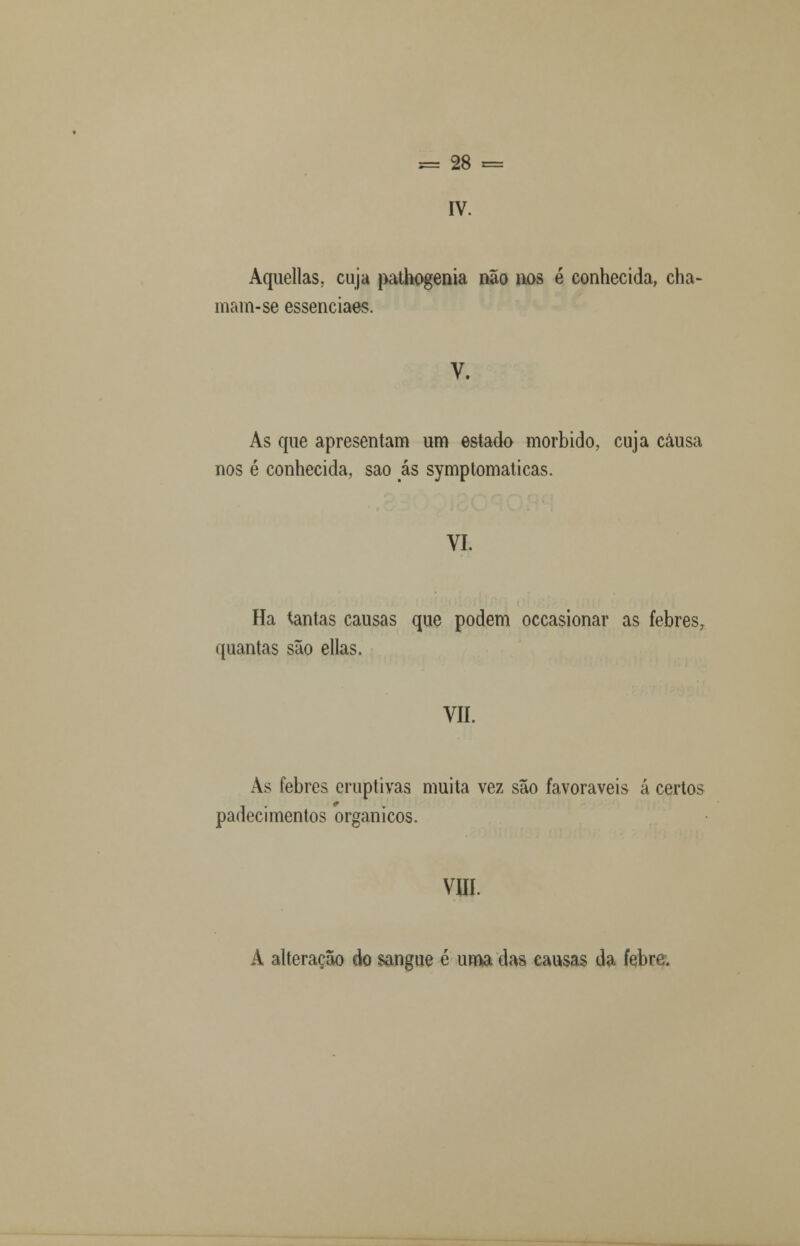 IV. Aquellas, cuja pathogenia não nos é conhecida, cha- mam-se essenciaes. V. As que apresentam um estado mórbido, cuja causa nos é conhecida, sao ás symptomaticas. VI. Ha tantas causas que podem occasionar as febres, quantas são ellas. VII. As febres eruptivas muita vez são favoráveis á certos padecimentos orgânicos. VIII. A alteração do sangue é uma das causas da febre.