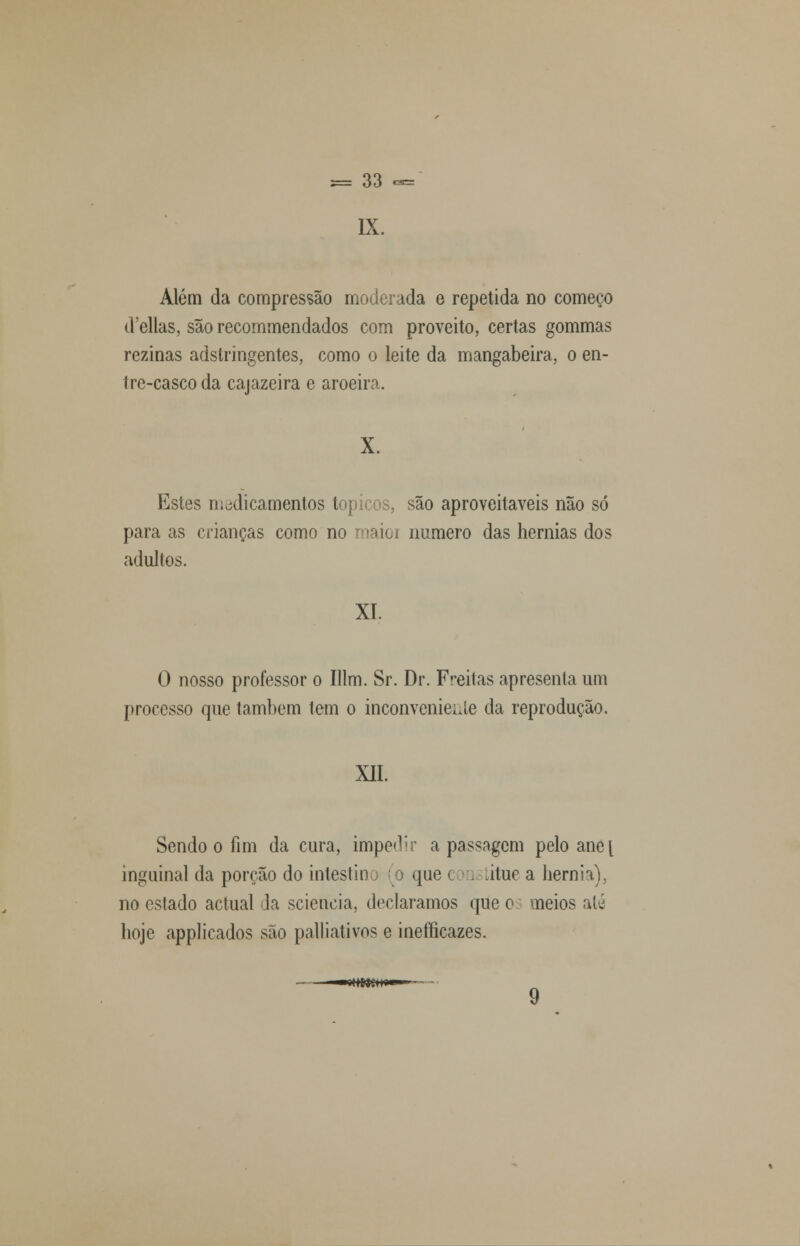 IX. Além da compressão moderada e repetida no começo d'ellas, são recommendados com proveito, certas gommas rczinas adstringentes, como o leite da mangabeira, o en- tre-casco da cajazeira e aroeira. X. Estes medicamentos tópicos, são aproveitáveis não só para as crianças como no maioi numero das hérnias dos adultos. XI. O nosso professor o Illm. Sr. Dr. Freitas apresenta um processo que também lem o inconveniente da reprodução. XII. Sendo o fim da cura, impedir a passagem pelo anct inguinal da porção do intestino o que c . ãtue a hérnia), no eslado actual da sciencia, declaramos que o meios até hoje applicados são palliativos e ineííicazes. 9