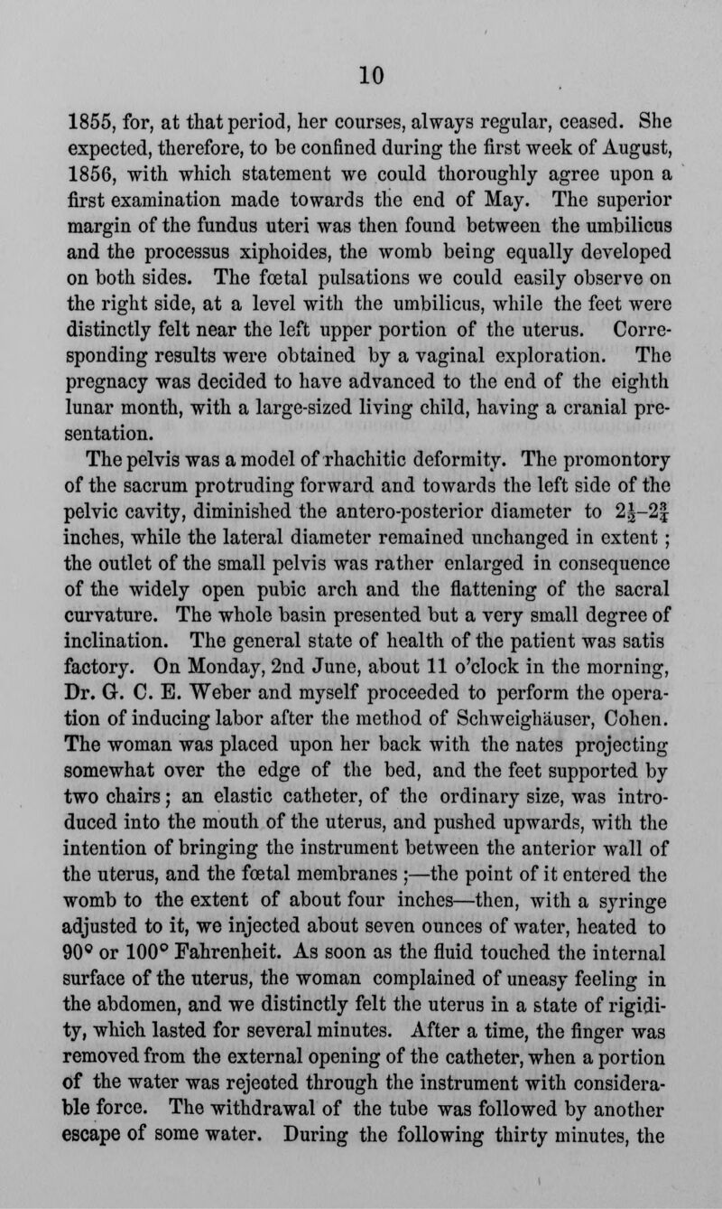 1855, for, at that period, her courses, always regular, ceased. She expected, therefore, to be confined during the first week of August, 1856, with which statement we could thoroughly agree upon a first examination made towards the end of May. The superior margin of the fundus uteri was then found between the umbilicus and the processus xiphoides, the womb being equally developed on both sides. The fcetal pulsations we could easily observe on the right side, at a level with the umbilicus, while the feet were distinctly felt near the left upper portion of the uterus. Corre- sponding results were obtained by a vaginal exploration. The pregnacy was decided to have advanced to the end of the eighth lunar month, with a large-sized living child, having a cranial pre- sentation. The pelvis was a model of rhachitic deformity. The promontory of the sacrum protruding forward and towards the left side of the pelvic cavity, diminished the antero-posterior diameter to 2|-2^ inches, while the lateral diameter remained unchanged in extent; the outlet of the small pelvis was rather enlarged in consequence of the widely open pubic arch and the flattening of the sacral curvature. The whole basin presented but a very small degree of inclination. The general state of health of the patient was satis factory. On Monday, 2nd June, about 11 o'clock in the morning, Dr. G. C. E. Weber and myself proceeded to perform the opera- tion of inducing labor after the method of Schweighauser, Cohen. The woman was placed upon her back with the nates projecting somewhat over the edge of the bed, and the feet supported by two chairs; an elastic catheter, of the ordinary size, was intro- duced into the mouth of the uterus, and pushed upwards, with the intention of bringing the instrument between the anterior wall of the uterus, and the fcetal membranes ;—the point of it entered the womb to the extent of about four inches—then, with a syringe adjusted to it, we injected about seven ounces of water, heated to 90° or 100° Fahrenheit. As soon as the fluid touched the internal surface of the uterus, the woman complained of uneasy feeling in the abdomen, and we distinctly felt the uterus in a state of rigidi- ty, which lasted for several minutes. After a time, the finger was removed from the external opening of the catheter, when a portion of the water was rejected through the instrument with considera- ble force. The withdrawal of the tube was followed by another escape of some water. During the following thirty minutes, the