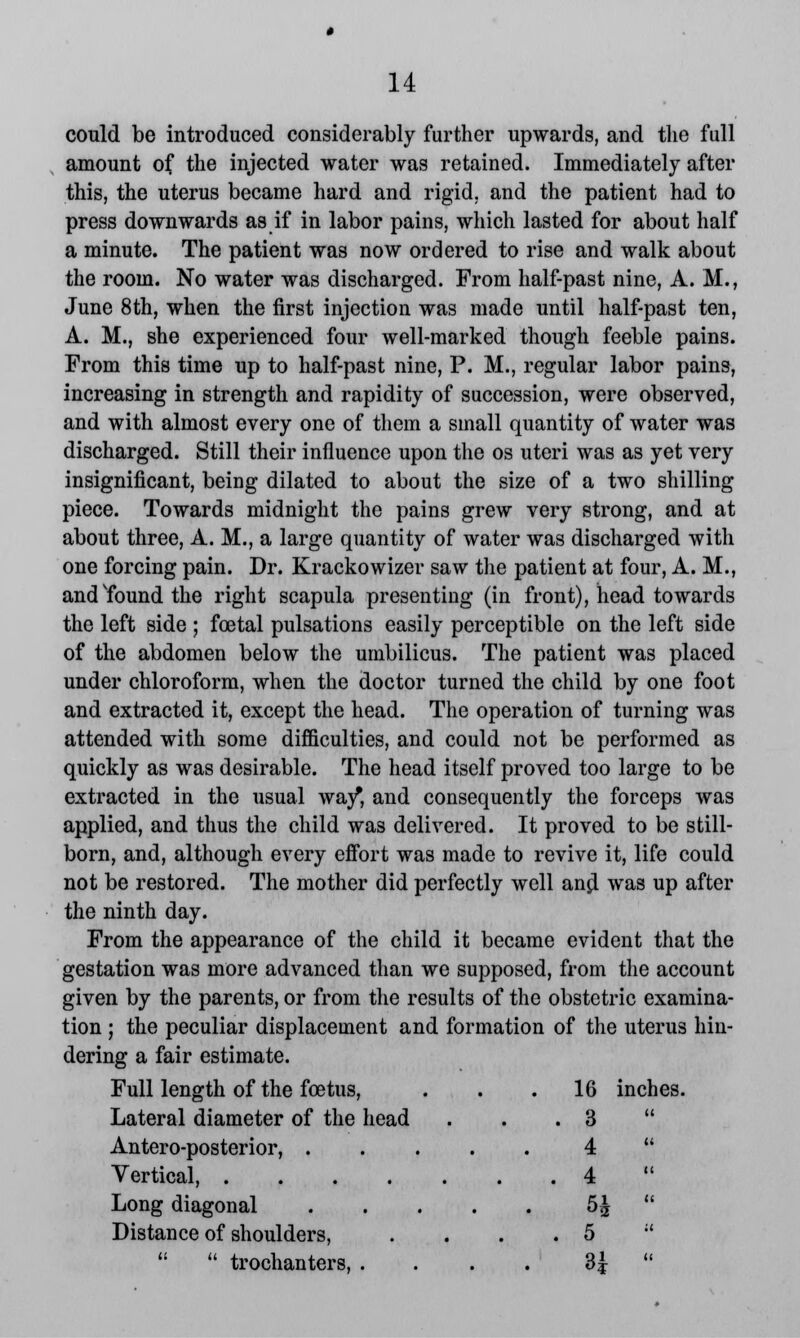 could be introduced considerably further upwards, and the full amount of the injected water was retained. Immediately after this, the uterus became hard and rigid, and the patient had to press downwards as if in labor pains, which lasted for about half a minute. The patient was now ordered to rise and walk about the room. No water was discharged. From half-past nine, A. M., June 8th, when the first injection was made until half-past ten, A. M., she experienced four well-marked though feeble pains. From this time up to half-past nine, P. M., regular labor pains, increasing in strength and rapidity of succession, were observed, and with almost every one of them a small quantity of water was discharged. Still their influence upon the os uteri was as yet very insignificant, being dilated to about the size of a two shilling piece. Towards midnight the pains grew very strong, and at about three, A. M., a large quantity of water was discharged with one forcing pain. Dr. Krackowizer saw the patient at four, A. M., and'found the right scapula presenting (in front), head towards the left side ; foetal pulsations easily perceptible on the left side of the abdomen below the umbilicus. The patient was placed under chloroform, when the doctor turned the child by one foot and extracted it, except the head. The operation of turning was attended with some difficulties, and could not be performed as quickly as was desirable. The head itself proved too large to be extracted in the usual way*, and consequently the forceps was applied, and thus the child was delivered. It proved to be still- born, and, although every effort was made to revive it, life could not be restored. The mother did perfectly well anpl was up after the ninth day. From the appearance of the child it became evident that the gestation was more advanced than we supposed, from the account given by the parents, or from the results of the obstetric examina- tion ; the peculiar displacement and formation of the uterus hin- inches. dering a fair estimate. Full length of the foetus, . 16 Lateral diameter of the head . 3 Antero-posterior, .... Vertical, 4 . 4 Long diagonal .... Distance of shoulders, . 5   trochanters, . . H