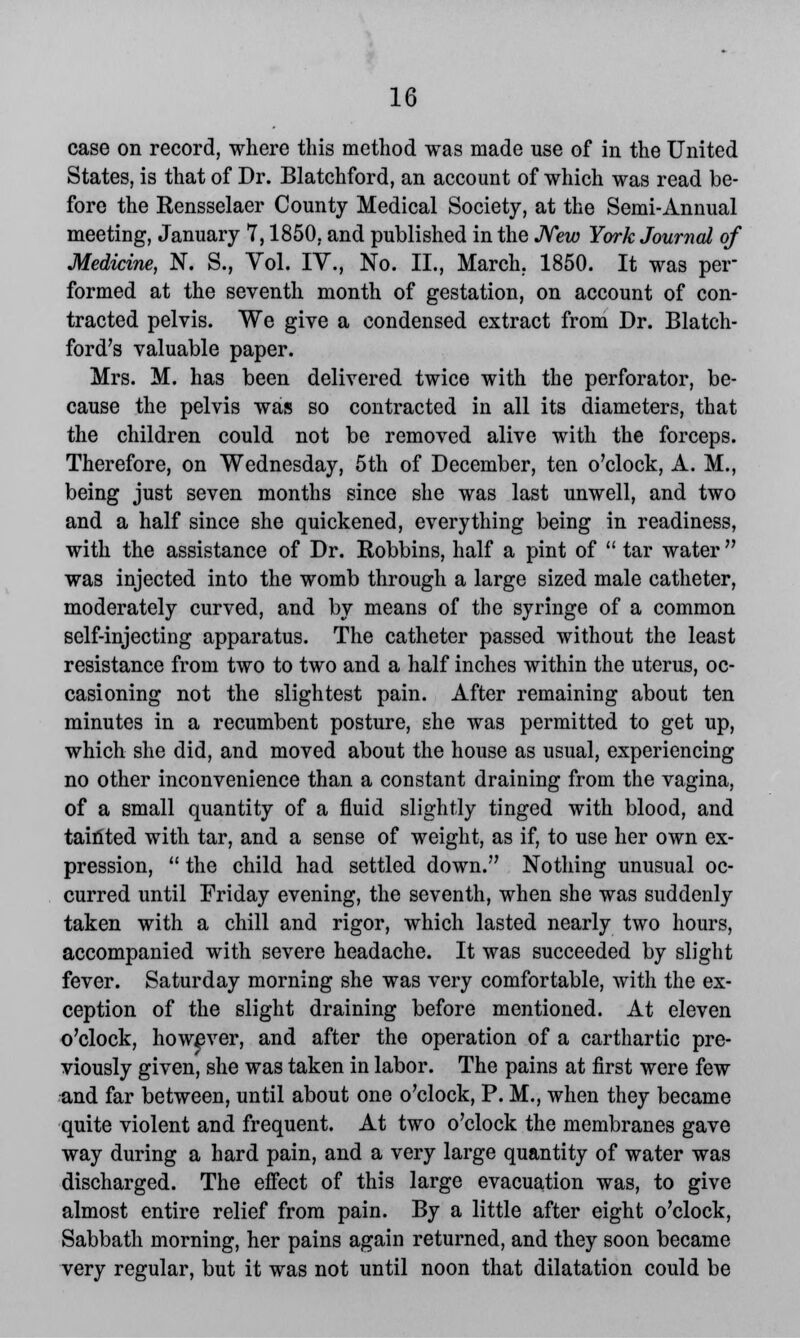 case on record, where this method was made use of in the United States, is that of Dr. Blatchford, an account of which was read be- fore the Eensselaer County Medical Society, at the Semi-Annual meeting, January 7,1850, and published in the New York Journal of Medicine, N. S., Yol. IV., No. II., March. 1850. It was pel- formed at the seventh month of gestation, on account of con- tracted pelvis. We give a condensed extract from Dr. Blatch- ford's valuable paper. Mrs. M. has been delivered twice with the perforator, be- cause the pelvis was so contracted in all its diameters, that the children could not be removed alive with the forceps. Therefore, on Wednesday, 5th of December, ten o'clock, A. M., being just seven months since she was last unwell, and two and a half since she quickened, everything being in readiness, with the assistance of Dr. Bobbins, half a pint of  tar water  was injected into the womb through a large sized male catheter, moderately curved, and by means of the syringe of a common self-injecting apparatus. The catheter passed without the least resistance from two to two and a half inches within the uterus, oc- casioning not the slightest pain. After remaining about ten minutes in a recumbent posture, she was permitted to get up, which she did, and moved about the house as usual, experiencing no other inconvenience than a constant draining from the vagina, of a small quantity of a fluid slightly tinged with blood, and tainted with tar, and a sense of weight, as if, to use her own ex- pression,  the child had settled down. Nothing unusual oc- curred until Friday evening, the seventh, when she was suddenly taken with a chill and rigor, which lasted nearly two hours, accompanied with severe headache. It was succeeded by slight fever. Saturday morning she was very comfortable, with the ex- ception of the slight draining before mentioned. At eleven o'clock, however, and after the operation of a carthartic pre- viously given, she was taken in labor. The pains at first were few and far between, until about one o'clock, P. M., when they became quite violent and frequent. At two o'clock the membranes gave way during a hard pain, and a very large quantity of water was discharged. The effect of this large evacuation was, to give almost entire relief from pain. By a little after eight o'clock, Sabbath morning, her pains again returned, and they soon became very regular, but it was not until noon that dilatation could be