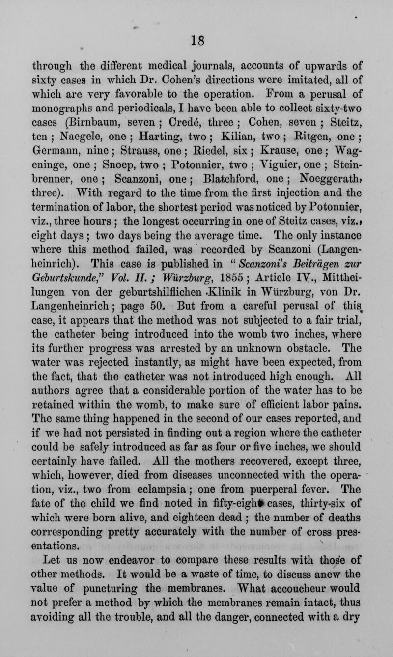 through the different medical journals, accounts of upwards of sixty cases in which Dr. Cohen's directions were imitated, all of which are very favorable to the operation. From a perusal of monographs and periodicals, I have been able to collect sixty-two cases (Birnbaum, seven ; Crede, three ; Cohen, seven ; Steitz, ten ; Naegele, one ; Harting, two ; Kilian, two ; Ritgen, one ; Germann, nine; Strauss, one ; Riedel, six ; Krause, one ; Wag- eninge, one ; Snoep, two ; Potonnier, two ; Viguier, one ; Stein- brenner, one ; Scanzoni, one; Blatchford, one ; Noeggerath? three). With regard to the time from the first injection and the termination of labor, the shortest period was noticed by Potonnier, viz., three hours ; the longest occurring in one of Steitz cases, viz.» eight days ; two days being the average time. The only instance where this method failed, was recorded by Scanzoni (Langen- heinrich). This case is published in  Scanzoni''s Beitragen zur Geburtskunde Vol. II. ; Wurzburg, 1855 ; Article IV., Mitthei- lungen von der geburtshilflichen .Klinik in Wurzburg, von Dr. Langenheinrich; page 50. But from a careful perusal of this^ case, it appears that the method was not subjected to a fair trial, the catheter being introduced into the womb two inches, where its further progress was arrested by an unknown obstacle. The water was rejected instantly, as might have been expected, from the fact, that the catheter was not introduced high enough. All authors agree that a considerable portion of the water has to be retained within the womb, to make sure of efficient labor pains. The same thing happened in the second of our cases reported, and if we had not persisted in finding out a region where the catheter could be safely introduced as far as four or five inches, we should certainly have failed. All the mothers recovered, except three, which, however, died from diseases unconnected with the opera- tion, viz., two from eclampsia; one from puerperal fever. The fate of the child we find noted in fifty-eigh# cases, thirty-six of which were born alive, and eighteen dead ; the number of deaths corresponding pretty accurately with the number of cross pres- entations. Let us now endeavor to compare these results with those of other methods. It would be a waste of time, to discuss anew the value of puncturing the membranes. What accoucheur would not prefer a method by which the membranes remain intact, thus avoiding all the trouble, and all the danger, connected with a dry