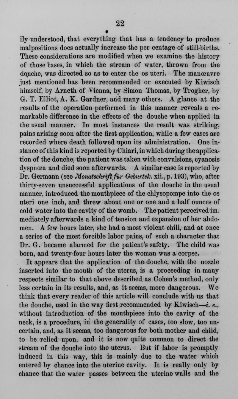 # ily understood, that everything that has a tendency to produce malpositions does actually increase the per centage of still-births. These considerations are modified when we examine the history of those bases, in which the stream of water, thrown from the douche, was directed so as to enter the os uteri. The manoeuvre just mentioned has been recommended or executed by Kiwisch himself, by Arneth of Vienna, by Simon Thomas, by Trogher, by G. T. Elliot, A. K. Gardner, and many others. A glance at the results of the operation performed in this manner reveals a re- markable difference in the effects of the douche when applied in the usual manner. In most instances the result was striking, pains arising soon after the first application, while a few cases are recorded where death followed upon its administration. One in- stance of this kind is reported by Chiari, in which during the applica- tion of the douche, the patient was taken with convulsions, cyanosis dyspnoea and died soon afterwards. A similar case is reported by Dr. Germann (see Monatschriflfur Geburtsk. xii., p. 193), who, after thirty-seven unsuccessful applications of the douche in the usual manner, introduced the mouthpiece of the chlysopompe into the os uteri one inch, and threw about one or one and a half ounces of cold water into the cavity of the womb. The patient perceived im. mediately afterwards a kind of tension and expansion of her abdo- men. A few hours later, she had a most violent chill, and at once a series of the most forcible labor pains, of such a character that Dr. G. became alarmed for the patient's safety. The child was born, and twenty-four hours later the woman was a corpse. It appears that the application of the- douche, with the nozzle inserted into the mouth of the uterus, is a proceeding in many respects similar to that above described as Cohen's method, only less certain in its results, and, as it seems, more dangerous. We think that every reader of this article will conclude with us that the douche, used in the way first recommended by Kiwisch—i. e., without introduction of the mouthpiece into the cavity of the neck, is a procedure, in the generality of cases, too slow, too un- certain, and, as it seems, too dangerous for both mother and child, to be relied upon, and it is now quite common to direct the stream of the douche into the uterus. But if labor is promptly induced in this way, this is mainly due to the water which entered by chance into the uterine cavity. It is really only by chance that the water passes between the uterine walls and the