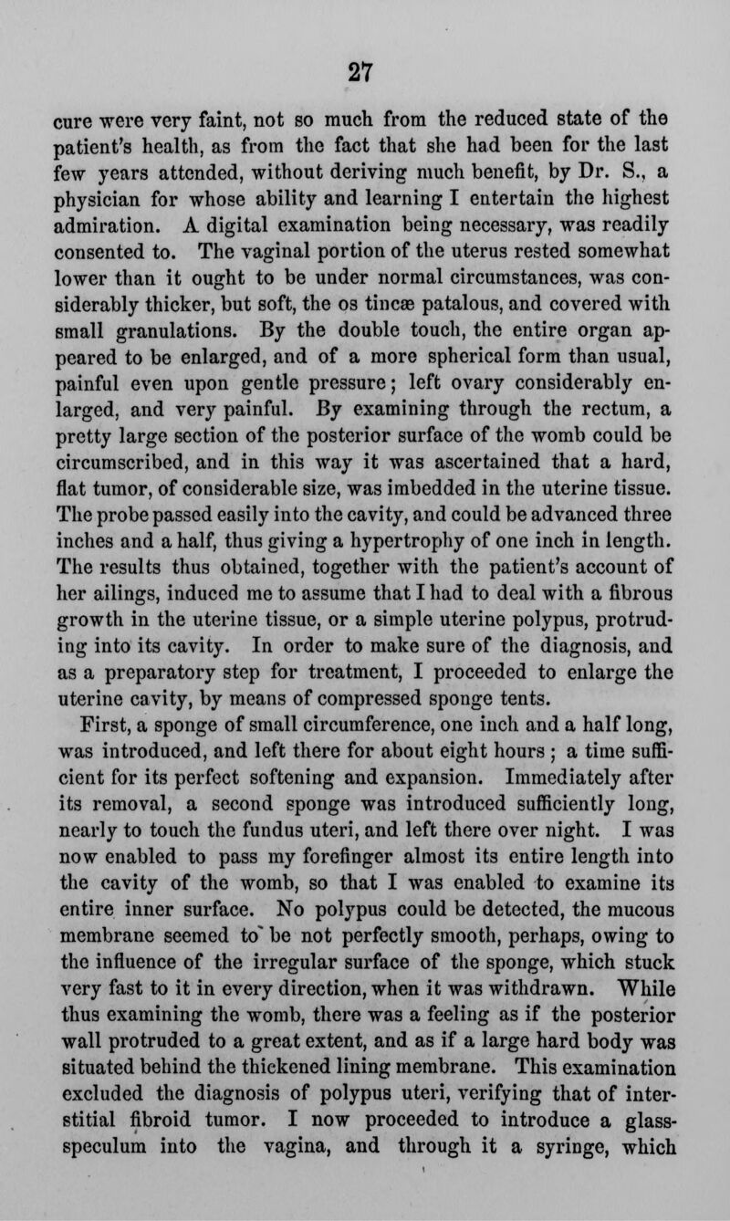 cure were very faint, not so much from the reduced state of the patient's health, as from the fact that she had been for the last few years attended, without deriving much benefit, by Dr. S., a physician for whose ability and learning I entertain the highest admiration. A digital examination being necessary, was readily consented to. The vaginal portion of the uterus rested somewhat lower than it ought to be under normal circumstances, was con- siderably thicker, but soft, the os tincae patalous, and covered with small granulations. By the double touch, the entire organ ap- peared to be enlarged, and of a more spherical form than usual, painful even upon gentle pressure; left ovary considerably en- larged, and very painful. By examining through the rectum, a pretty large section of the posterior surface of the womb could be circumscribed, and in this way it was ascertained that a hard, flat tumor, of considerable size, was imbedded in the uterine tissue. The probe passed easily into the cavity, and could be advanced three inches and a half, thus giving a hypertrophy of one inch in length. The results thus obtained, together with the patient's account of her ailings, induced me to assume that I had to deal with a fibrous growth in the uterine tissue, or a simple uterine polypus, protrud- ing into its cavity. In order to make sure of the diagnosis, and as a preparatory step for treatment, I proceeded to enlarge the uterine cavity, by means of compressed sponge tents. First, a sponge of small circumference, one inch and a half long, was introduced, and left there for about eight hours ; a time suffi- cient for its perfect softening and expansion. Immediately after its removal, a second sponge was introduced sufficiently long, nearly to touch the fundus uteri, and left there over night. I was now enabled to pass my forefinger almost its entire length into the cavity of the womb, so that I was enabled to examine its entire inner surface. No polypus could be detected, the mucous membrane seemed to^ be not perfectly smooth, perhaps, owing to the influence of the irregular surface of the sponge, which stuck very fast to it in every direction, when it was withdrawn. While thus examining the womb, there was a feeling as if the posterior wall protruded to a great extent, and as if a large hard body was situated behind the thickened lining membrane. This examination excluded the diagnosis of polypus uteri, verifying that of inter- stitial fibroid tumor. I now proceeded to introduce a glass- speculum into the vagina, and through it a syringe, which