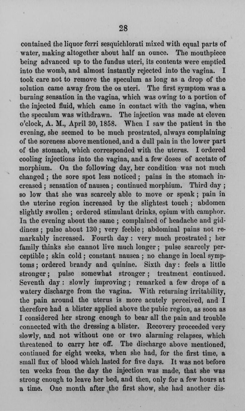 contained the liquor ferri sesquichlorati mixed with equal parts of water, making altogether about half an ounce. The mouthpiece being advanced up to the fundus uteri, its contents were emptied into the womb, and almost instantly rejected into the vagina. I took care not to remove the speculum as long as a drop of the solution came away from the os uteri. The first symptom was a burning sensation in the vagina, which was owing to a portion of the injected fluid, which came in contact with the vagina, when the speculum was withdrawn. The injection was made at eleven o'clock, A. M., April 30, 1858. When I saw the patient in the evening, she seemed to be much prostrated, always complaining of the soreness above mentioned, and a dull pain in the lower part of the stomach, which corresponded with the uterus. I ordered cooling injections into the vagina, and a few doses of acetate of morphium. On the following day, her condition was not much changed ; the sore spot less noticed; pains in the stomach in- creased ; sensation of nausea ; continued morphium. Third day ; so low that she was scarcely able to move or speak; pain in the uterine region increased by the slightest touch ; abdomen slightly swollen ; ordered stimulant drinks, opium with camphor. In the evening about the same ; complained of headache and gid- diness ; pulse about 130 ; very feeble; abdominal pains not re- markably increased. Fourth day : very much prostrated ; her family thinks she cannot live much longer; pulse scarcely per- ceptible ; skin cold; constant nausea ; no change in local symp- toms ; ordered brandy and quinine. Sixth day: feels a little stronger; pulse somewhat stronger ; treatment continued. Seventh day : slowly improving ; remarked a few drops of a watery discharge from the vagina. With returning irritability, the pain around the uterus is more acutely perceived, and I therefore had a blister applied above the pubic region, as soon as I considered her strong enough to bear all the pain and trouble connected with the dressing a blister. Recovery proceeded very slowly, and not without one or two alarming relapses, which threatened to carry her off. The discharge above mentioned, continued for eight weeks, when she had, for the first time, a small flux of blood which lasted for five days. It was not before ten weeks from the day the injection was made, that she was strong enough to leave her bed, and then, only for a few hours at a time. One month after the first show, she had another dis-