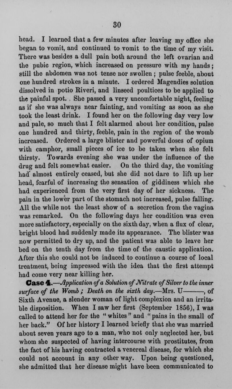 head. I learned that a few minutes after leaving my office she began to vomit, and continued to vomit to the time of my visit. There was besides a dull pain both around the left ovarian and the pubic region, which increased on pressure with my hands ; still the abdomen was not tense nor swollen ; pulse feeble, about one hundred strokes in a minute. I ordered Magendies solution dissolved in potio Riveri, and linseed poultices to be applied to the painful spot. , She passed a very uncomfortable night, feeling as if she was always near fainting, and vomiting as soon as she took the least drink. I found her on the following day very low and pale, so much that I felt alarmed about her condition, pulse one hundred and thirty, feeble, pain in the region of the womb increased. Ordered a large blister and powerful doses of opium with camphor, small pieces of ice to be taken when she felt thirsty. Towards evening she was under the influence of the drug and felt somewhat easier. On the third day, the vomiting had' almost entirely ceased, but she did not dare to lift up her head, fearful of increasing the sensation of giddiness which she had experienced from the very first day of her sickness. The pain in the lower part of the stomach not increased, pulse falling. All the while not the least show of a secretion from the vagina was remarked. On the following days her condition was even more satisfactory, especially on the sixth day. when a flux of clear, bright blood had suddenly made its appearance. The blister was now permitted to dry up, and the patient was able to leave her bed on the tenth day from the time of the caustic application. After this she could not be induced to continue a course of local treatment, being impressed with the idea that the first attempt had come very near killing her. Case 4.—Application of a Solution of Nitrate, of Silver to the inner surface of the Womb ; Death on the sixth day.—Mrs. U , of Sixth Avenue, a slender woman of light complexion and an irrita- ble disposition. When I saw her first (September 1856), I was called to attend her for the  whites  and  pains in the small of her back. Of her history I learned briefly that she was married about seven years ago to a man, who not only neglected her, but whom she suspected of having intercourse with prostitutes, from the fact of his having contracted a venereal disease, for which she could not account in any other way. Upon being questioned, she admitted that her disease might have been communicated to