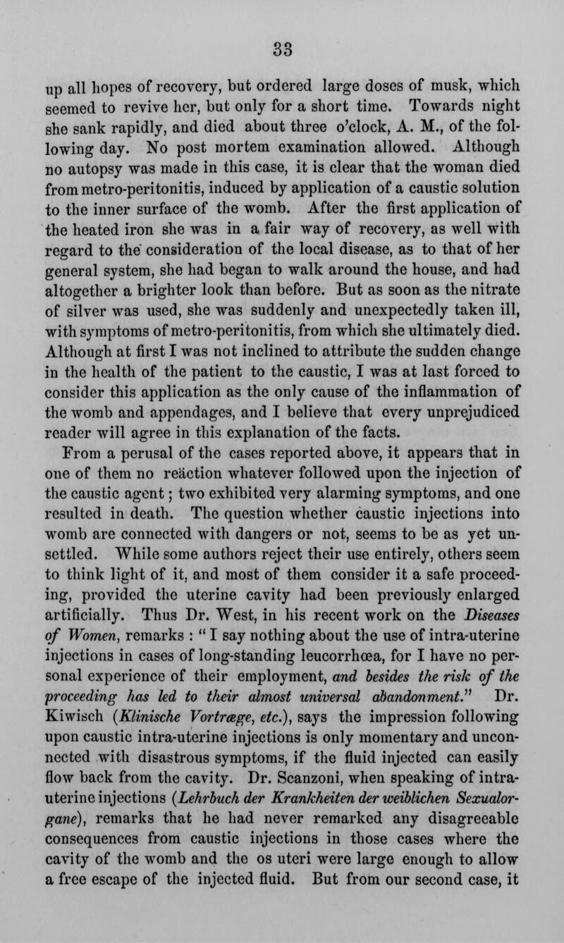 up all hopes of recovery, but ordered large doses of musk, which seemed to revive her, but only for a short time. Towards night she sank rapidly, and died about three o'clock, A. M., of the fol- lowing day. No post mortem examination allowed. Although no autopsy was made in this case, it is clear that the woman died from metro-peritonitis, induced by application of a caustic solution to the inner surface of the womb. After the first application of the heated iron she was in a fair way of recovery, as well with regard to the consideration of the local disease, as to that of her general system, she had began to walk around the house, and had altogether a brighter look than before. But as soon as the nitrate of silver was used, she was suddenly and unexpectedly taken ill, with symptoms of metro-peritonitis, from which she ultimately died. Although at first I was not inclined to attribute the sudden change in the health of the patient to the caustic, I was at last forced to consider this application as the only cause of the inflammation of the womb and appendages, and I believe that every unprejudiced reader will agree in this explanation of the facts. From a perusal of the cases reported above, it appears that in one of them no reaction whatever followed upon the injection of the caustic agent; two exhibited very alarming symptoms, and one resulted in death. The question whether caustic injections into womb are connected with dangers or not, seems to be as yet un- settled. While some authors reject their use entirely, others seem to think light of it, and most of them consider it a safe proceed- ing, provided the uterine cavity had been previously enlarged artificially. Thus Dr. West, in his recent work on the Diseases of Women, remarks :  I say nothing about the use of intra-uterine injections in cases of long-standing leucorrhcea, for I have no per- sonal experience of their employment, and besides the risk of the proceeding has led to their almost universal abandonment. Dr. Kiwisch (Klinische Vortrcege, etc.), says the impression following upon caustic intra-uterine injections is only momentary and uncon- nected with disastrous symptoms, if the fluid injected can easily flow back from the cavity. Dr. Scanzoni, when speaking of intra- uterine injections (Lehrbuch der Krankheiten der weiblichen Sexualor- gane), remarks that he had never remarked any disagreeable consequences from caustic injections in those cases where the cavity of the womb and the os uteri were large enough to allow a free escape of the injected fluid. But from our second case, it