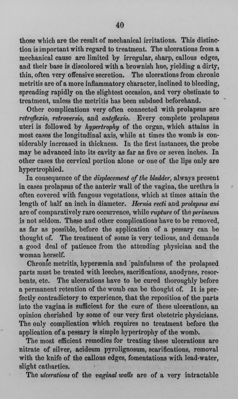 those which are the result of mechanical irritations. This distinc- tion is important with regard to treatment. The ulcerations from a mechanical cause are limited by irregular, sharp, callous edges, and their base is discolored with a brownish hue, yielding a dirty, thin, often very offensive secretion. The ulcerations from chronic metritis are of a more inflammatory character, inclined to bleeding, spreading rapidly on the slightest occasion, and very obstinate to treatment, unless the metritis has been subdued beforehand. Other complications very often connected with prolapsus are retroflexion retroversio, and anteflexio. Every complete prolapsus uteri is followed by hypertrophy of the organ, which attains in most cases the longitudinal axis, while at times the womb is con- siderably increased in thickness. In the first instances, the probe may be advanced into its cavity as far as five or seven inches. In other cases the cervical portion alone or one of the lips only are hypertrophied. In consequence of the displacement of the bladder, always present in cases prolapsus of the anterir wall of the vagina, the urethra is often covered with fungous vegetations, which at times attain the length of half an inch in diameter. Hernia recti and prolapsus ani are of comparatively rare occurrence, while ?-upture of the perineum is not seldom. These and other complications have to be removed, as far as possible, before the application of a pessary can be thought of. The treatment of some is very tedious, and demands a good deal of patience from the attending physician and the woman herself. Chronic metritis, hyperemia and 'painfulness of the prolapsed parts must be treated with leeches, sacrifications, anodynes, resor- bents, etc. The ulcerations have to be cured thoroughly before a permanent retention of the womb can be thought of. It is per- fectly contradictory to experience, that the reposition of the parts into the vagina is sufficient for the cure of these ulcerations, an opinion cherished by some of our very first obstetric physicians. The only complication which requires no treatment before the application of a pessary is simple hypertrophy of the womb. The most efficient remedies for treating these ulcerations are nitrate of silver, acideum pyrolignosum, scarifications, removal with the knife of the callous edges, fomentations with lead-water, slight cathartics. The ulcerations of the vaginal walls are of a very intractable