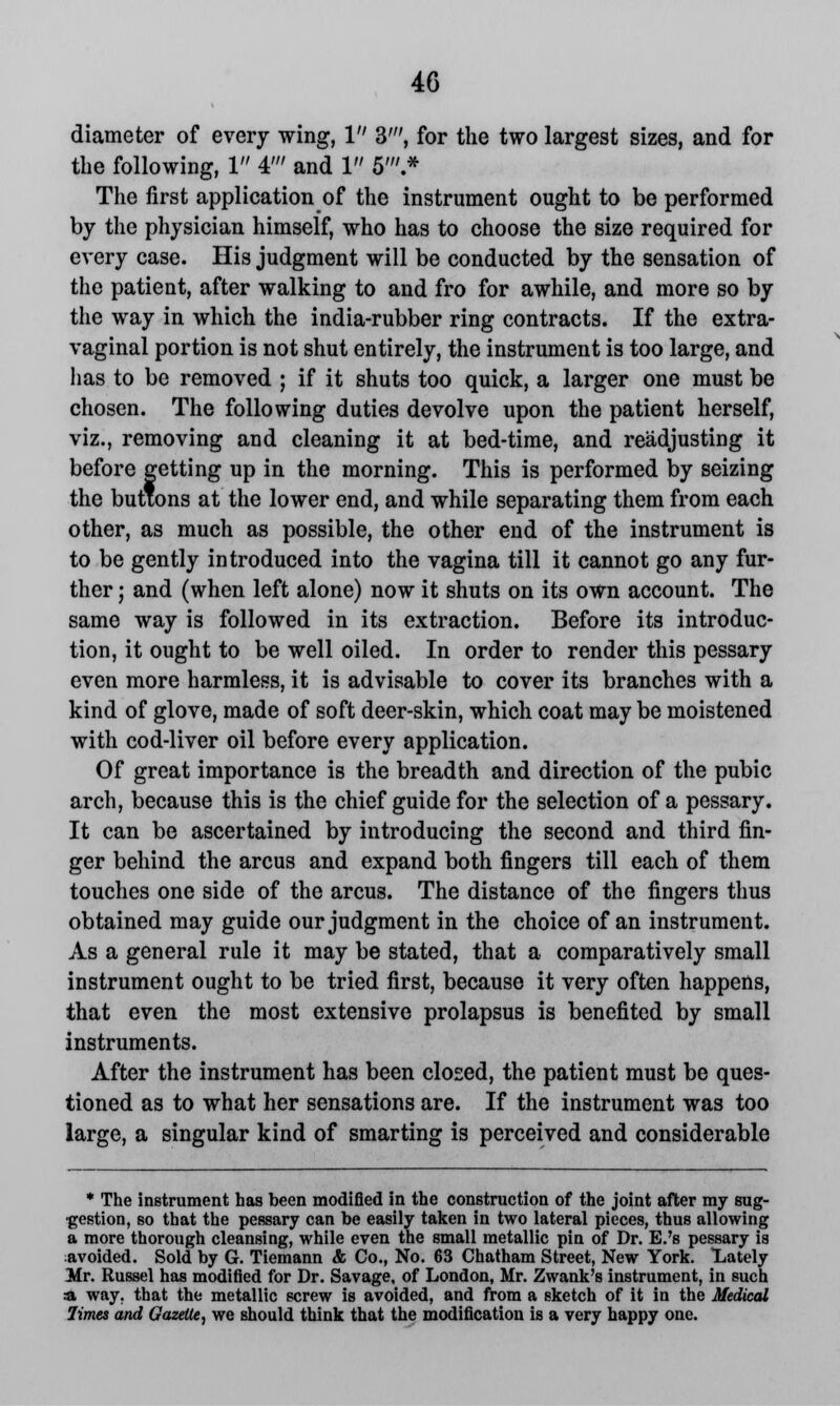 diameter of every wing, 1 3', for the two largest sizes, and for the following, 1 4' and 1 5'.* The first application of the instrument ought to be performed by the physician himself, who has to choose the size required for every case. His judgment will be conducted by the sensation of the patient, after walking to and fro for awhile, and more so by the way in which the india-rubber ring contracts. If the extra- vaginal portion is not shut entirely, the instrument is too large, and lias to be removed ; if it shuts too quick, a larger one must be chosen. The following duties devolve upon the patient herself, viz., removing and cleaning it at bed-time, and readjusting it before getting up in the morning. This is performed by seizing the buttons at the lower end, and while separating them from each other, as much as possible, the other end of the instrument is to be gently introduced into the vagina till it cannot go any fur- ther ; and (when left alone) now it shuts on its own account. The same way is followed in its extraction. Before its introduc- tion, it ought to be well oiled. In order to render this pessary even more harmless, it is advisable to cover its branches with a kind of glove, made of soft deer-skin, which coat may be moistened with cod-liver oil before every application. Of great importance is the breadth and direction of the pubic arch, because this is the chief guide for the selection of a pessary. It can be ascertained by introducing the second and third fin- ger behind the arcus and expand both fingers till each of them touches one side of the arcus. The distance of the fingers thus obtained may guide our judgment in the choice of an instrument. As a general rule it may be stated, that a comparatively small instrument ought to be tried first, because it very often happens, that even the most extensive prolapsus is benefited by small instruments. After the instrument has been closed, the patient must be ques- tioned as to what her sensations are. If the instrument was too large, a singular kind of smarting is perceived and considerable * The instrument has been modified in the construction of the joint after my sug- gestion, so that the pessary can be easily taken in two lateral pieces, thus allowing a more thorough cleansing, while even the small metallic pin of Dr. E.'s pessary is avoided. Sold by G. Tiemann & Co., No. 63 Chatham Street, New York. Lately Mr. Russel has modified for Dr. Savage, of London, Mr. Zwank's instrument, in Buch a way. that the metallic screw is avoided, and from a sketch of it in the Medical limes and Gazette, we should think that the modification is a very happy one.