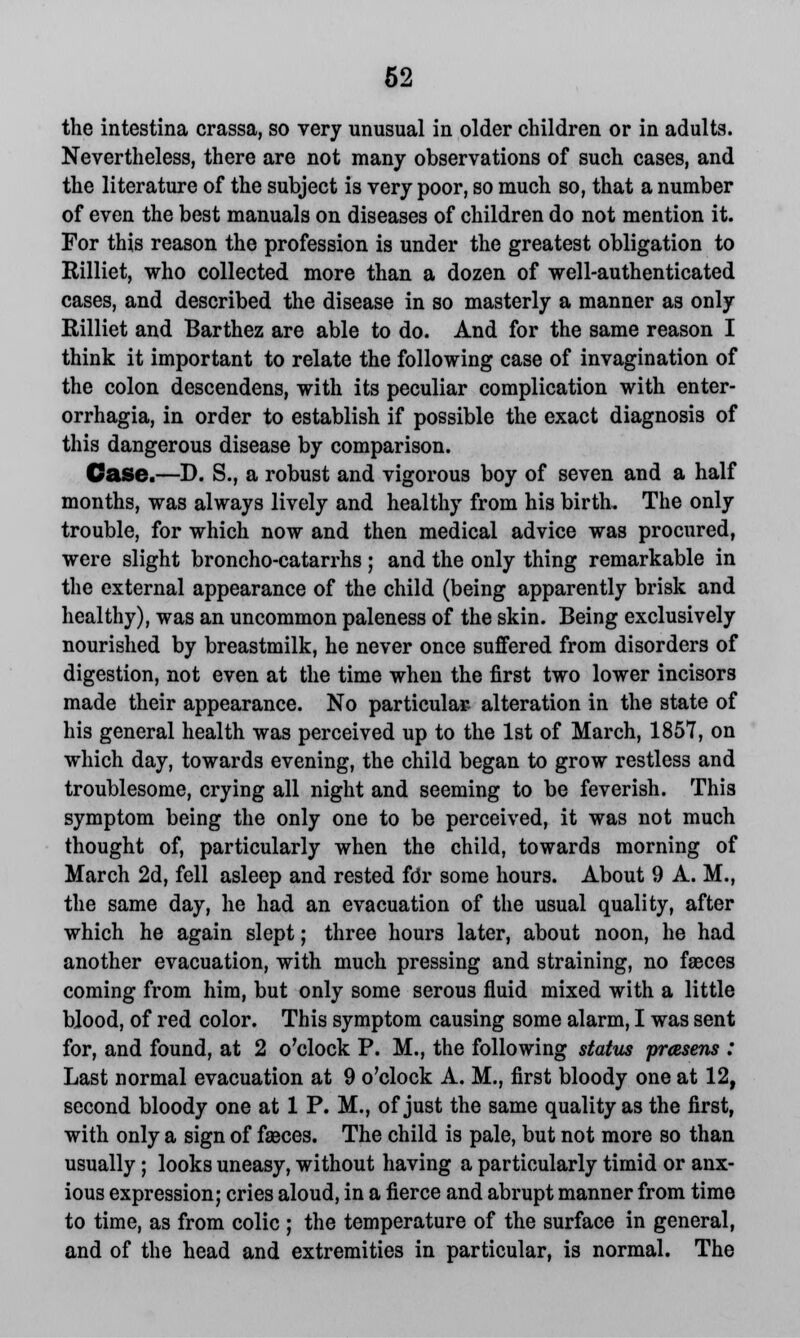 the intestina crassa, so very unusual in older children or in adults. Nevertheless, there are not many observations of such cases, and the literature of the subject is very poor, so much so, that a number of even the best manuals on diseases of children do not mention it. For this reason the profession is under the greatest obligation to Rilliet, who collected more than a dozen of well-authenticated cases, and described the disease in so masterly a manner as only Rilliet and Barthez are able to do. And for the same reason I think it important to relate the following case of invagination of the colon descendens, with its peculiar complication with enter- orrhagia, in order to establish if possible the exact diagnosis of this dangerous disease by comparison. Case.—D. S., a robust and vigorous boy of seven and a half months, was always lively and healthy from his birth. The only trouble, for which now and then medical advice was procured, were slight broncho-catarrhs ; and the only thing remarkable in the external appearance of the child (being apparently brisk and healthy), was an uncommon paleness of the skin. Being exclusively nourished by breastmilk, he never once suffered from disorders of digestion, not even at the time when the first two lower incisors made their appearance. No particular- alteration in the state of his general health was perceived up to the 1st of March, 1857, on which day, towards evening, the child began to grow restless and troublesome, crying all night and seeming to be feverish. This symptom being the only one to be perceived, it was not much thought of, particularly when the child, towards morning of March 2d, fell asleep and rested fdr some hours. About 9 A. M., the same day, he had an evacuation of the usual quality, after which he again slept; three hours later, about noon, he had another evacuation, with much pressing and straining, no faeces coming from him, but only some serous fluid mixed with a little blood, of red color. This symptom causing some alarm, I was sent for, and found, at 2 o'clock P. M., the following status prasens : Last normal evacuation at 9 o'clock A. M., first bloody one at 12, second bloody one at 1 P. M., of just the same quality as the first, with only a sign of fasces. The child is pale, but not more so than usually; looks uneasy, without having a particularly timid or anx- ious expression; cries aloud, in a fierce and abrupt manner from time to time, as from colic ; the temperature of the surface in general, and of the head and extremities in particular, is normal. The