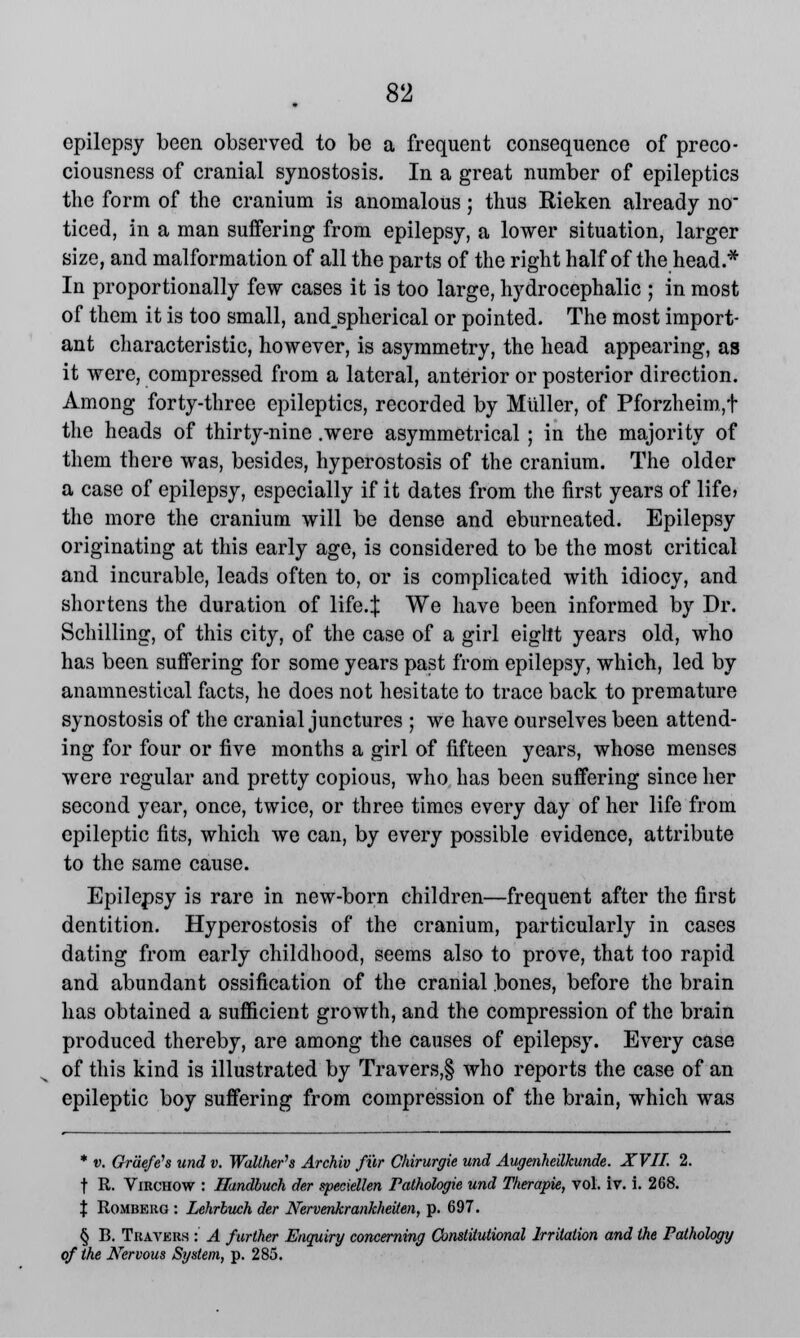 epilepsy been observed to be a frequent consequence of preco- ciousness of cranial synostosis. In a great number of epileptics the form of the cranium is anomalous; thus Rieken already no ticed, in a man suffering from epilepsy, a lower situation, larger size, and malformation of all the parts of the right half of the head.* In proportionally few cases it is too large, hydrocephalic ; in most of them it is too small, and_spherical or pointed. The most import- ant characteristic, however, is asymmetry, the head appearing, as it were, compressed from a lateral, anterior or posterior direction. Among forty-three epileptics, recorded by Miiller, of Pforzheim,t the heads of thirty-nine .were asymmetrical ; in the majority of them there was, besides, hyperostosis of the cranium. The older a case of epilepsy, especially if it dates from the first years of life? the more the cranium will be dense and eburneated. Epilepsy originating at this early age, is considered to be the most critical and incurable, leads often to, or is complicated with idiocy, and shortens the duration of life.J We have been informed by Dr. Schilling, of this city, of the case of a girl eight years old, who has been suffering for some years past from epilepsy, which, led by anamnestical facts, he does not hesitate to trace back to premature synostosis of the cranial junctures ; we have ourselves been attend- ing for four or five months a girl of fifteen years, whose menses were regular and pretty copious, who has been suffering since her second year, once, twice, or three times every day of her life from epileptic fits, which we can, by every possible evidence, attribute to the same cause. Epilepsy is rare in new-born children—frequent after the first dentition. Hyperostosis of the cranium, particularly in cases dating from early childhood, seems also to prove, that too rapid and abundant ossification of the cranial bones, before the brain has obtained a sufficient growth, and the compression of the brain produced thereby, are among the causes of epilepsy. Every case of this kind is illustrated by Travers,§ who reports the case of an epileptic boy suffering from compression of the brain, which was * v. Ordefe's und v. Waltherh Archiv fur Chirurgie und Augenheilkunde. XVII. 2. t R. Virchow : Handbuch der speciellen Pathologie und Therapie, vol. iv. i. 268. % Romberg : Lehrbuch der Nervenkrankheiten, p. 697. § B. Travers : A further Enquiry concerning Constitutional Irritation and the Pathology of the Nervous System, p. 285.