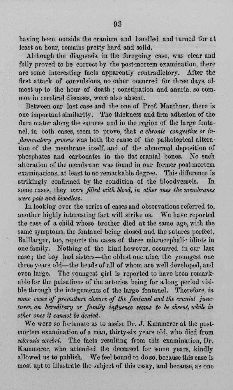 having been outside the cranium and handled and turned for at least an hour, remains pretty hard and solid. Although the diagnosis, in the foregoing case, was clear and fully proved to be correct by the post-mortem examination, there are some interesting facts apparently contradictory. After the first attack of convulsions, no other occurred for three days, al- most up to the hour of death ; constipation and anuria, so com. mon in cerebral diseases, were also absent. Between our last case and the one of Prof. Mautimer, there is one important similarity. The thickness and firm adhesion of the dura mater along the sutures and in the region of the large fonta- nel, in both cases, seem to prove, that a chronic congestive or in- flammatory process was both the cause of the pathological altera- tion of the membrane itself, and of the abnormal deposition of phosphates and carbonates in the flat cranial bones. No such alteration of the membrane was found in our former post-mortem examinations, at least to no remarkable degree. This difference is strikingly confirmed by the condition of the bloodvessels. In some cases, they were filled with blood, in other ones the membranes were pale and bloodless. In looking over the series of cases and observations referred to, another highly interesting fact will strike us. We have reported the case of a child whose brother died at the same age, with the same symptoms, the fontanel being closed and the sutures perfect. Baillarger, too, reports the cases of three microcephalic idiots in one family. Nothing of the kind however, occurred in our last case; the boy had sisters—the oldest one nine, the youngest one three years old—the heads of all of whom are well developed, and even large. The youngest girl is reported to have been remark- able for the pulsations of the arteries being for a long period visi- ble through the integuments of the large fontanel. Therefore, in some cases of premature closure of the fontanel and the cranial junc- tures, an hereditary or family influence seems to be absent, while in other ones it cannot be denied. We were so fortunate as to assist Dr. J. Kammerer at the post- mortem examination of a man, thirty-six years old, who died from sclerosis cerebri. The facts resulting from this examination, Dr. Kammerer, who attended the deceased for some years, kindly allowed us to publish. We feel bound to do so, because this case is most apt to illustrate the subject of this essay, and because, as one