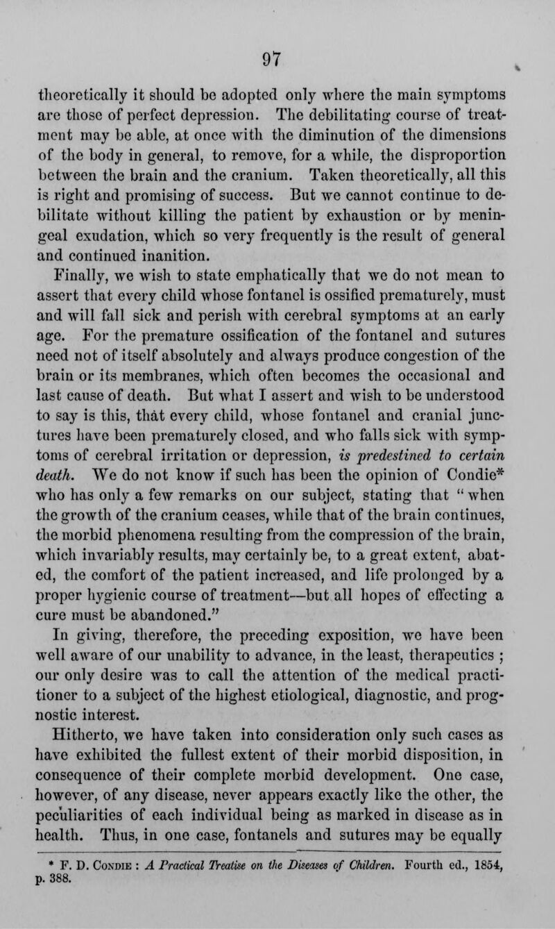 theoretically it should be adopted only where the main symptoms are those of perfect depression. The debilitating course of treat- ment may be able, at once with the diminution of the dimensions of the body in general, to remove, for a while, the disproportion between the brain and the cranium. Taken theoretically, all this is right and promising of success. But we cannot continue to de- bilitate without killing the patient by exhaustion or by menin- geal exudation, which so very frequently is the result of general and continued inanition. Finally, we wish to state emphatically that we do not mean to assert that every child whose fontanel is ossified prematurely, must and will fall sick and perish with cerebral symptoms at an early age. For the premature ossification of the fontanel and sutures need not of itself absolutely and always produce congestion of the brain or its membranes, which often becomes the occasional and last cause of death. But what I assert and wish to be understood to say is this, that every child, whose fontanel and cranial junc- tures have been prematurely closed, and who falls sick with symp- toms of cerebral irritation or depression, is predestined to certain death. We do not know if such has been the opinion of Condie* who has only a few remarks on our subject, stating that  when the growth of the cranium ceases, while that of the brain continues, the morbid phenomena resulting from the compression of the brain, which invariably results, may certainly be, to a great extent, abat- ed, the comfort of the patient increased, and life prolonged by a proper hygienic course of treatment—but all hopes of effecting a cure must be abandoned. In giving, therefore, the preceding exposition, we have been well aware of our unability to advance, in the least, therapeutics ; our only desire was to call the attention of the medical practi- tioner to a subject of the highest etiological, diagnostic, and prog- nostic interest. Hitherto, we have taken into consideration only such cases as have exhibited the fullest extent of their morbid disposition, in consequence of their complete morbid development. One case, however, of any disease, never appears exactly like the other, the peculiarities of each individual being as marked in disease as in health. Thus, in one case, fontanels and sutures may be equally * F. D. Condie : A Practical Treatise on the Diseases of Children. Fourth ed., 1854, p. 388.