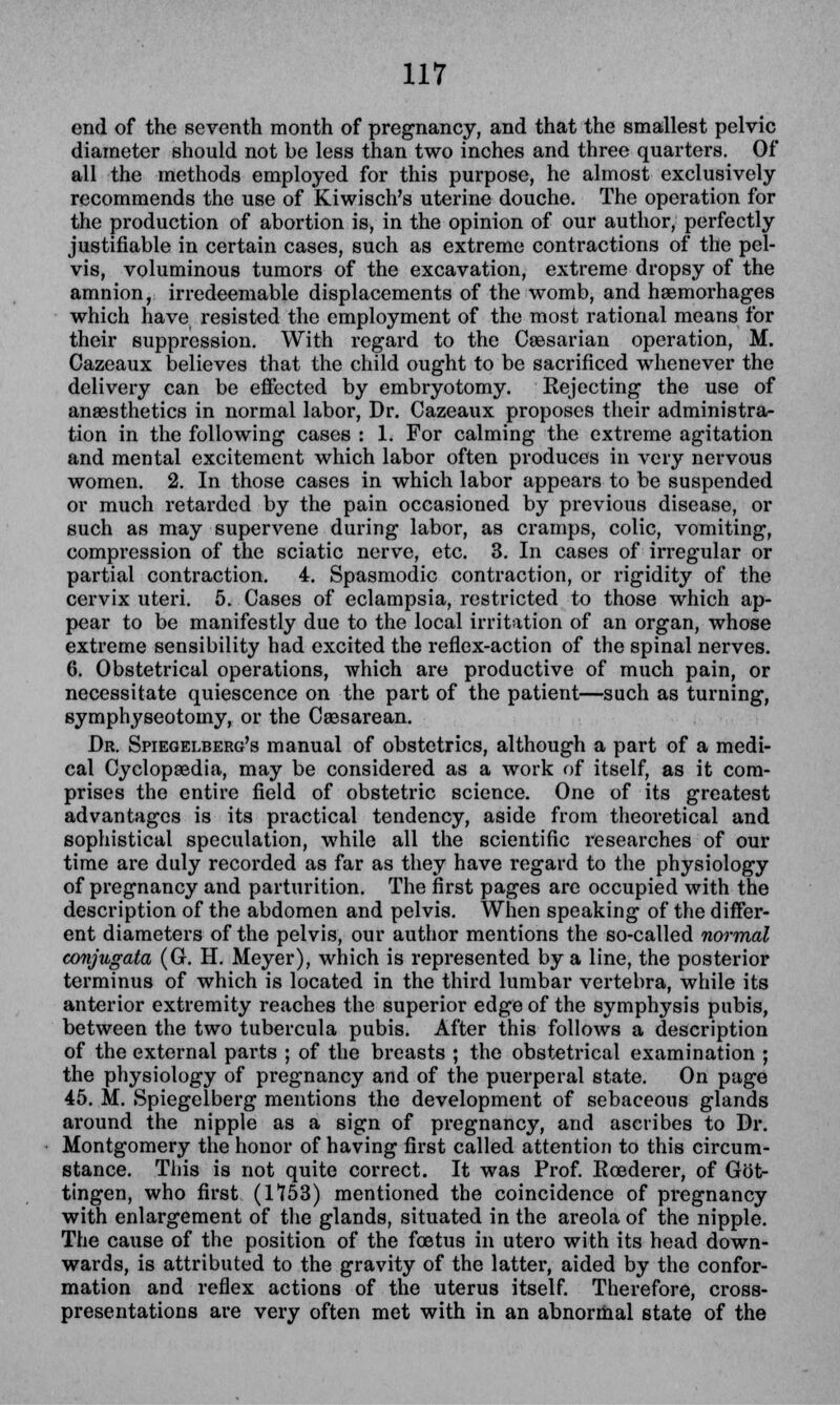 end of the seventh month of pregnancy, and that the smallest pelvic diameter should not be less than two inches and three quarters. Of all the methods employed for this purpose, he almost exclusively recommends the use of Kiwisch's uterine douche. The operation for the production of abortion is, in the opinion of our author, perfectly justifiable in certain cases, such as extreme contractions of the pel- vis, voluminous tumors of the excavation, extreme dropsy of the amnion, irredeemable displacements of the womb, and haemorhages which have resisted the employment of the most rational means for their suppression. With regard to the Caesarian operation, M. Cazeaux believes that the child ought to be sacrificed whenever the delivery can be effected by embryotomy. Rejecting the use of anaesthetics in normal labor, Dr. Cazeaux proposes their administra- tion in the following cases : 1. For calming the extreme agitation and mental excitement which labor often produces in very nervous women. 2. In those cases in which labor appears to be suspended or much retarded by the pain occasioned by previous disease, or such as may supervene during labor, as cramps, colic, vomiting, compression of the sciatic nerve, etc. 3. In cases of irregular or partial contraction. 4. Spasmodic contraction, or rigidity of the cervix uteri. 5. Cases of eclampsia, restricted to those which ap- pear to be manifestly due to the local irritation of an organ, whose extreme sensibility had excited the reflex-action of the spinal nerves. 6. Obstetrical operations, which are productive of much pain, or necessitate quiescence on the part of the patient—such as turning, symphyseotomy, or the Caesarean. Dr. Spiegelberg's manual of obstetrics, although a part of a medi- cal Cyclopaedia, may be considered as a work of itself, as it com- prises the entire field of obstetric science. One of its greatest advantages is its practical tendency, aside from theoretical and sophistical speculation, while all the scientific researches of our time are duly recorded as far as they have regard to the physiology of pregnancy and parturition. The first pages are occupied with the description of the abdomen and pelvis. When speaking of the differ- ent diameters of the pelvis, our author mentions the so-called normal conjugata (G. H. Meyer), which is represented by a line, the posterior terminus of which is located in the third lumbar vertebra, while its anterior extremity reaches the superior edge of the symphysis pubis, between the two tubercula pubis. After this follows a description of the external parts ; of the breasts ; the obstetrical examination ; the physiology of pregnancy and of the puerperal state. On page 45. M. Spiegelberg mentions the development of sebaceous glands around the nipple as a sign of pregnancy, and ascribes to Dr. Montgomery the honor of having first called attention to this circum- stance. This is not quite correct. It was Prof. Roederer, of Got- tingen, who first (1153) mentioned the coincidence of pregnancy with enlargement of the glands, situated in the areola of the nipple. The cause of the position of the foetus in utero with its head down- wards, is attributed to the gravity of the latter, aided by the confor- mation and reflex actions of the uterus itself. Therefore, cross- presentations are very often met with in an abnormal state of the