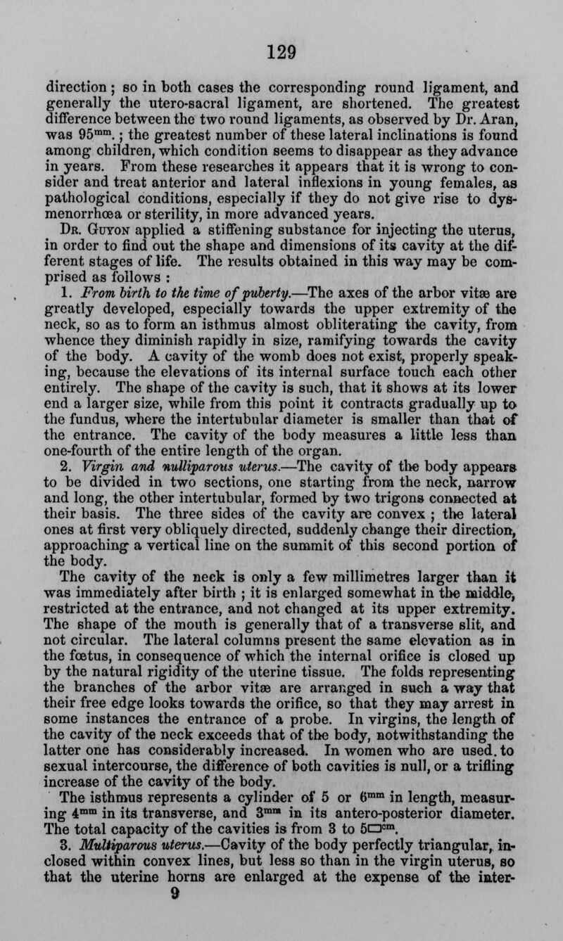 direction ; so in both cases the corresponding round ligament, and generally the utero-sacral ligament, are shortened. The greatest difference between the two round ligaments, as observed by Dr. Aran, was 95mm.; the greatest number of these lateral inclinations is found among children, which condition seems to disappear as they advance in years. From these researches it appears that it is wrong to con- sider and treat anterior and lateral inflexions in young females, as pathological conditions, especially if they do not give rise to dys- menorrhoea or sterility, in more advanced years. Dr. Guyon applied a stiffening substance for injecting the uterus, in order to find out the shape and dimensions of its cavity at the dif- ferent stages of life. The results obtained in this way may be com- prised as follows : 1. From birth to the time of puberty.—The axes of the arbor vitse are greatly developed, especially towards the upper extremity of the neck, so as to form an isthmus almost obliterating the cavity, from whence they diminish rapidly in size, ramifying towards the cavity of the body. A cavity of the womb does not exist, properly speak- ing, because the elevations of its internal surface touch each other entirely. The shape of the cavity is such, that it shows at its lower end a larger size, while from this point it contracts gradually up to the fundus, where the intertubular diameter is smaller than that of the entrance. The cavity of the body measures a little less than one-fourth of the entire length of the organ. 2. Virgin and nulliparous uterus.—The cavity of the body appears to be divided in two sections, one starting from the neck, narrow and long, the other intertubular, formed by two trigons connected at their basis. The three sides of the cavity are convex ; the lateral ones at first very obliquely directed, suddenly change their direction, approaching a vertical line on the summit of this second portion of the body. The cavity of the neck is only a few millimetres larger than it was immediately after birth ; it is enlarged somewhat in the middle, restricted at the entrance, and not changed at its upper extremity. The shape of the mouth is generally that of a transverse slit, and not circular. The lateral columns present the same elevation as in the foetus, in consequence of which the internal orifice is closed up by the natural rigidity of the uterine tissue. The folds representing the branches of the arbor vitae are arranged in such a way that their free edge looks towards the orifice, so that they may arrest in some instances the entrance of a probe. In virgins, the length of the cavity of the neck exceeds that of the body, notwithstanding the latter one has considerably increased. In women who are used, to sexual intercourse, the difference of both cavities is null, or a trifling increase of the cavity of the body. The isthmus represents a cylinder of 5 or 6mm in length, measur- ing 4mm in its transverse, and 3mM in its antero-posterior diameter. The total capacity of the cavities is from 3 to 5oem. 3. Muliiparous uterus.—Cavity of the body perfectly triangular, in- closed within convex lines, but less so than in the virgin uterus, so that the uterine horns are enlarged at the expense of the iater- 9