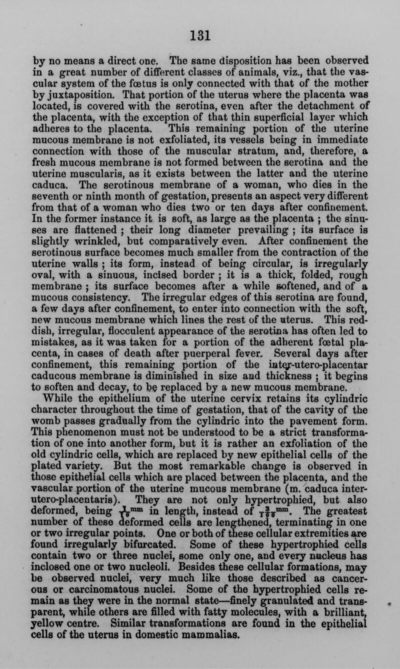 by no means a direct one. The same disposition has been observed in a great number of different classes of animals, viz., that the vas- cular system of the foetus is only connected with that of the mother by juxtaposition. That portion of the uterus where the placenta was located, is covered with the serotina, even after the detachment of the placenta, with the exception of that thin superficial layer which adheres to the placenta. This remaining portion of the uterine mucous membrane is not exfoliated, its vessels being in immediate connection with those of the muscular stratum, and, therefore, a fresh mucous membrane is not formed between the serotina and the uterine muscularis, as it exists between the latter and the uterine caduca. The serotinous membrane of a woman, who dies in the seventh or ninth month of gestation, presents an aspect very different from that of a woman who dies two or ten days after confinement. In the former instance it is soft, as large as the placenta ; the sinu- ses are flattened ; their long diameter prevailing ; its surface is slightly wrinkled, but comparatively even. After confinement the serotinous surface becomes much smaller from the contraction of the uterine walls ; its form, instead of being circular, is irregularly oval, with a sinuous, incised border ; it is a thick, folded, rough membrane ; its surface becomes after a while softened, and of a mucous consistency. The irregular edges of this serotina are found, a few days after confinement, to enter into connection with the soft, new mucous membrane which lines the rest of the uterus. This red- dish, irregular, flocculent appearance of the serotina has often led to mistakes, as it was taken for a portion of the adherent foetal pla- centa, in cases of death after puerperal fever. Several days after confinement, this remaining portion of the inte/-utero-placentar caducous membrane is diminished in size and thickness ; it begins to soften and decay, to be replaced by a new mucous membrane. While the epithelium of the uterine cervix retains its cylindric character throughout the time of gestation, that of the cavity of the womb passes gradually from the cylindric into the pavement form. This phenomenon must not be understood to be a strict transforma- tion of one into another form, but it is rather an exfoliation of the old cylindric cells, which are replaced by new epithelial cells of the plated variety. But the most remarkable change is observed in those epithelial cells which are placed between the placenta, and the vascular portion of the uterine mucous membrane (m. caduca inter- utero-placentaris). They are not only hypertrophied, but also deformed, being Amm in length, instead of Tlirmm« The greatest number of these deformed cells are lengthened, terminating in one or two irregular points. One or both of these cellular extremities are found irregularly bifurcated. Some of these hypertrophied cells contain two or three nuclei, some only one, and every nucleus has inclosed one or two nucleoli. Besides these cellular formations, may be observed nuclei, very much like those described as cancer- ous or carcinomatous nuclei. Some of the hypertrophied cells re- main as they were in the normal state—finely granulated and trans- parent, while others are filled with fatty molecules, with a brilliant, yellow centre. Similar transformations are found in the epithelial cells of the uterus in domestic mammalias.