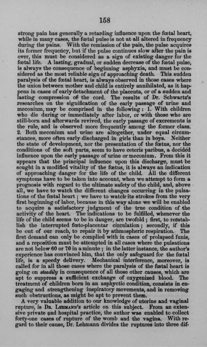 strong pain has generally a retarding influence upon the foetal heart, while in many cases, the foetal pulse is not at all altered in frequency during the pains. With the remission of the pain, the pulse acquires its former frequency, but if the pulse continues slow after the pain is over, this must be considered as a sign of existing danger for the foetal life. A lasting, gradual, or sudden decrease of the foetal pulse, is always the consequence of beginning asphyxia, and must be con- sidered as the most reliable sign of approaching death. This sudden paralysis of the foetal heart, is always observed in those cases where the union between mother and child is entirely annihilated, as it hap- pens in cases of early detachment of the placenta, or of a sudden and lasting compression of the cord. The results of Dr. Schwartz's researches on the signification of the early passage of urine and meconium, may be comprised in the following : 1. With children who die during or immediately after labor, or with those who are still-born and afterwards revived, the early passage of excrements is the rule, and is observed more frequently among the former class. 2. Both meconium and urine are altogether, under equal circum- stances, more often early discharged in girls than in boys. Neither the state of development, nor the presentation of the foetus, nor the conditions of the soft parts, seem to have ceteris paribus, a decided influence upon the early passage of urine or meconium. From this it appears that the principal influence upon this discharge, must be sought in a modified vitality of the foetus, it is always an indication of approaching danger for the life of the child. All the different symptoms have to be taken into account, when we attempt to form a prognosis with regard to the ultimate safety of the child, and, above all, we have to watch the different changes occurring in the pulsa- tions of the foetal heart; we have to watch its strokes from the very first beginning of labor, because in this way alone we will be enabled to acquire a satisfactory judgment of the true condition of the activity of the heart. The indications to be fulfilled, whenever the life of the child seems to be in danger, are twofold ; first, to reestab- lish the interrupted foeto-placentar circulation ; secondly, if this be out of our reach, to repair it by athmospheric respiration. The first demand can only be complied with in cases of prolapsed funis, and a reposition must be attempted in all cases where the pulsations are not below 60 or 10 in a minute ; in the latter instance, the author's experience has convinced him, that the only safeguard for the foetal life, is a speedy delivery. Mechanical interference, moreover, is called for in all those cases where the paralysis of the foetal heart is going on steadily in consequence of all those other causes, which are apt to suppress a sufficient exchange of oxygenized blood. The treatment of children born in an asphyctic condition, consists in en- gaging and strengthening inspiratory movements, and in removing such obstructions, as might be apt to prevent them. A very valuable addition to our knowledge of uterine and vaginal rupture, is Dr. Lehmann's article on this subject. From an exten- sive private and hospital practice, the author was enabled to collect forty-one cases of rupture of the womb and the vagina. With re- gard to their cause, Dr. Lehmann divides the ruptures into three dif-