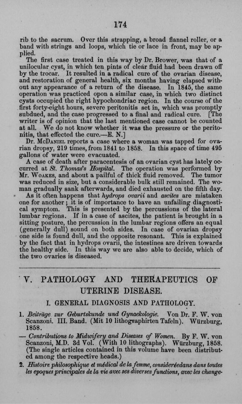 rib to the sacrum. Over this strapping, a broad flannel roller, or a band with strings and loops, which tie or lace in front, may be ap- plied. The first case treated in this way by Dr. Brower, was that of a unilocular cyst, in which ten pints of clear fluid had been drawn off by the trocar. It resulted in a radical cure of the ovarian disease, and restoration of general health, six months having elapsed with- out any appearance of a return of the disease. In 1845, the same operation was practiced opon a similar case, in which two distinct cysts occupied the right hypochondriac region. In the course of the first forty-eight hours, severe peritonitis set in, which was promptly subdued, and the case progressed to a final and radical cure. [The writer is of opinion that the last mentioned case cannot be counted at all. We do not know whether it was the pressure or the perito- nitis, that effected the cure.—E. N.] Dr. McDaniel reports a case where a woman was tapped for ova- rian dropsy, 219 times, from 1841 to 1858. In this space of time 495 gallons of water were evacuated. A case of death after paracentesis of an ovarian cyst has lately oc- curred at St. Thomas's Hospital. The operation was performed by Mr. Woakes, and about a pailful of thick fluid removed. The tumor was reduced in size, but a considerable bulk still remained. The wo- man gradually sank afterwards, and died exhausted on the fifth day. As it often happens that hydrops ovarii and ascites are mistaken one for another ; it is of importance to have an unfailing diagnosti- cal symptom. This is presented by the percussions of the lateral lumbar regions. If in a case of ascites, the patient is brought in a sitting posture, the percussion in the lumbar regions offers an equal (generally dull) sound on both sides. In case of ovarian dropsy one side is found dull, and the opposite resonant. This is explained by the fact that in hydrops ovarii, the intestines are driven towards the healthy side. In this way we are also able to decide, which of the two ovaries is diseased. Y. PATHOLOGY AND THERAPEUTICS OF UTERINE DISEASE. I. GENERAL DIAGNOSIS AND PATHOLOGY. 1. Beitr'dge zur Geburtskunde und Gynaekologie. Von Dr. F. W. von Scanzoni. III. Band. (Mit 10 lithographirten Tafeln). Wiirzburg, 1858. — Contributions to Midwifery and Diseases of Women. By F. W. von Scanzoni, M.D. 3d Vol. (With 10 lithographs). WUrzburg, 1858. (The single articles contained in this volume have been distribut- ed among the respective heads.) 2. Histoire philosophique et midical de lafemme, consider'dedans dans toutes les epoques principales de la vie avec ses diverses functions, avec les change-