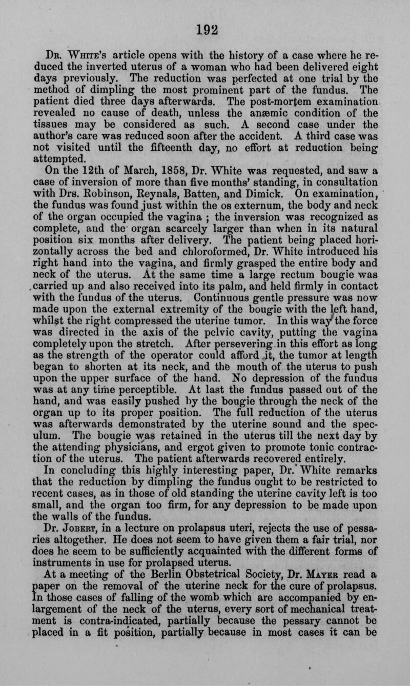 Dr. White's article opens with the history of a case where he re- duced the inverted uterus of a woman who had been delivered eight days previously. The reduction was perfected at one trial by the method of dimpling the most prominent part of the fundus. The patient died three days afterwards. The post-mortem examination revealed no cause of death, unless the anaemic condition of the tissues may be considered as such. A second case under the author's care was reduced soon after the accident. A third case was not visited until the fifteenth day, no effort at reduction being attempted. On the 12th of March, 1858, Dr. White was requested, and saw a case of inversion of more than five months' standing, in consultation with Drs. Kobinson, Reynals, Batten, and Dimick. On examination, the fundus was found just within the os externum, the body and neck of the organ occupied the vagina ; the inversion was recognized as complete, and the organ scarcely larger than when in its natural position six months after delivery. The patient being placed hori- zontally across the bed and chloroformed, Dr. White introduced his right hand into the vagina, and firmly grasped the entire body and neck of the uterus. At the same time a large rectum bougie was carried up and also received into its palm, and held firmly in contact with the fundus of the uterus. Continuous gentle pressure was now made upon the external extremity of the bougie with the left hand, whilst the right compressed the uterine tumor. In this way the force was directed in the axis of the pelvic cavity, putting the vagina completely upon the stretch. After persevering in this effort as long as the strength of the operator could afford it, the tumor at length began to shorten at its neck, and the mouth of the uterus to push upon the upper surface of the hand. No depression of the fundus was at any time perceptible. At last the fundus passed out of the hand, and was easily pushed by the bougie through the neck of the organ up to its proper position. The full reduction of the uterus was afterwards demonstrated by the uterine sound and the spec- ulum. The bougie was retained in the uterus till the next day by the attending physicians, and ergot given to promote tonic contrac- tion of the uterus. The patient afterwards recovered entirely. In concluding this highly interesting paper, Dr.' White remarks that the reduction by dimpling the fundus ought to be restricted to recent cases, as in those of old standing the uterine cavity left is too small, and the organ too firm, for any depression to be made upon the walls of the fundus. Dr. Jobert, in a lecture on prolapsus uteri, rejects the use of pessa- ries altogether. He does not seem to have given them a fair trial, nor does he seem to be sufficiently acquainted with the different forms of instruments in use for prolapsed uterus. At a meeting of the Berlin Obstetrical Society, Dr. Mayer read a paper on the removal of the uterine neck for the cure of prolapsus. In those cases of falling of the womb which are accompanied by en- largement of the neck of the uterus, every sort of mechanical treat- ment is contra-indicated, partially because the pessary cannot be placed in a fit position, partially because in most cases it can be