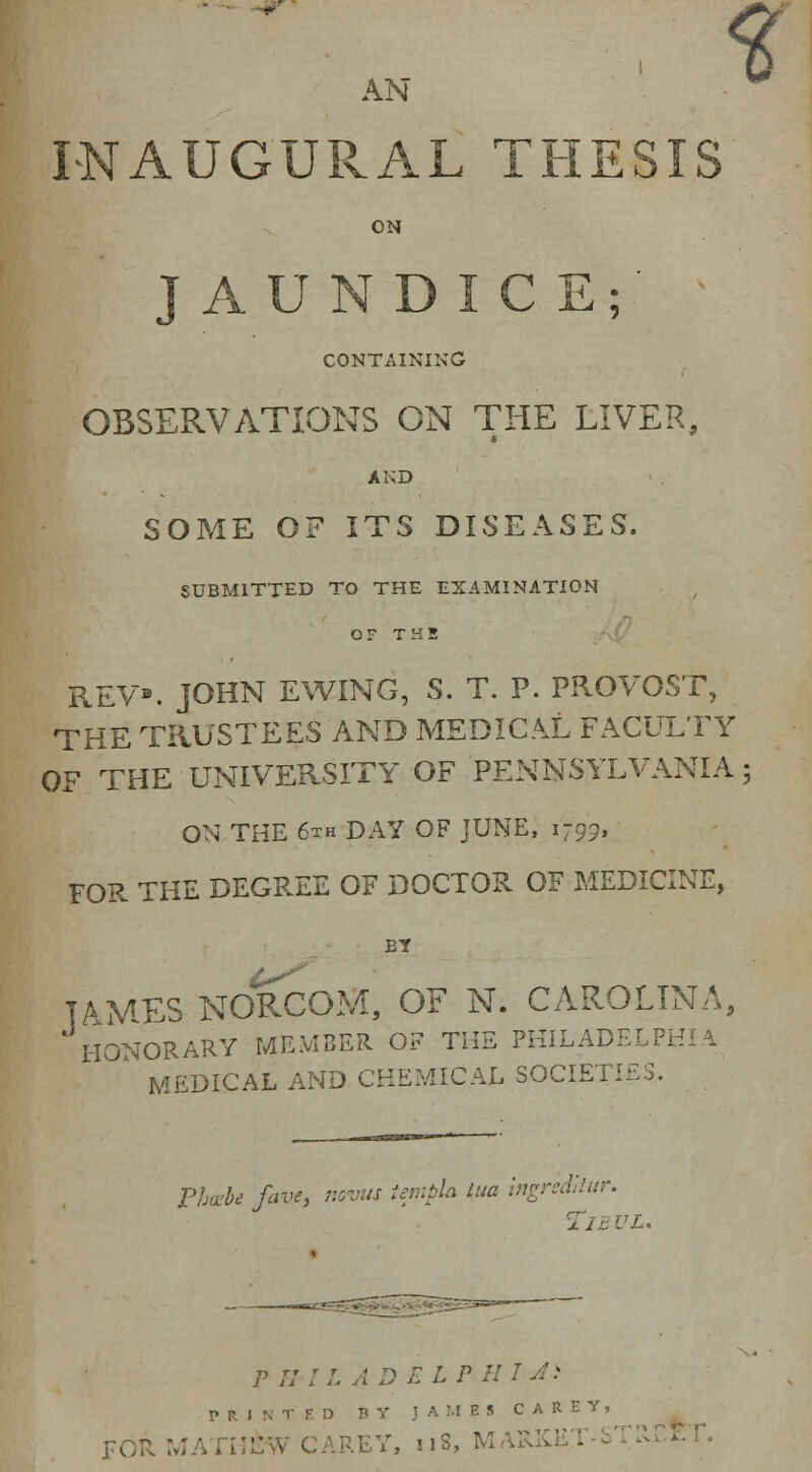 % AN INAUGURAL THESIS ON JAUNDICE;' CONTAINING OBSERVATIONS ON THE LIVER, AND SOME OF ITS DISEASES. SUBMITTED TO THE EXAMINATION or THE REV. JOHN EWING, S. T. P. PROVOST, THE TRUSTEES AND MEDICAL FACULTY OF THE UNIVERSITY OF PENNSYLVANIA; ON THE 6th DAY OF JUNE, 1799, FOR THE DEGREE OF DOCTOR OF MEDICINE, EY TAMES NORCOM, OF N. CAROLINA, HONORARY MEMBER OF THE PHILADELPHIA MEDICAL AND CHEMICAL SOCIETIES. Phozbe. fave, nevus templa tua ingr'sdltur. P H JL AD E LPHUi V R I N TED B Y J AMES CARE V, FORMATHJ&W <