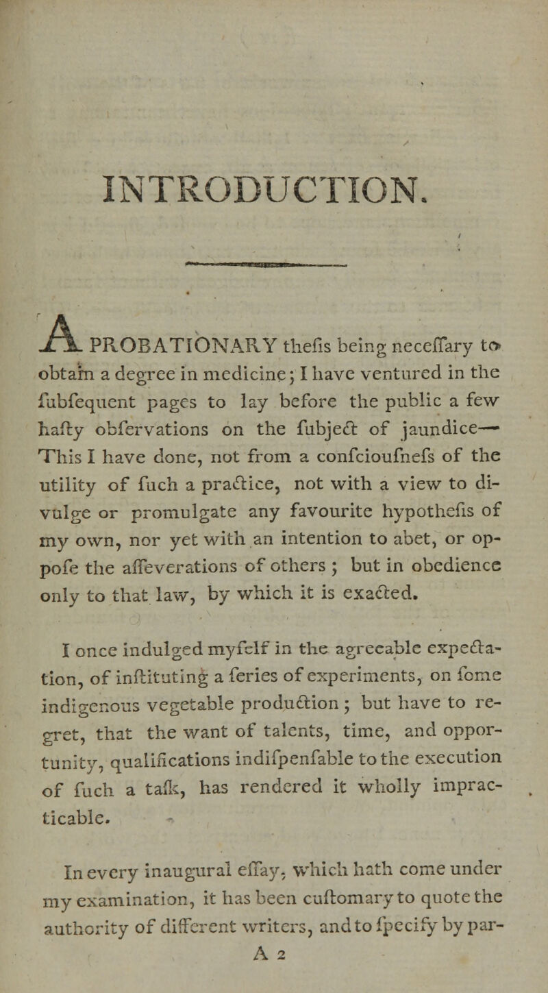 INTRODUCTION. XTL PROBATIONARY thefts being neceflary to obtain a degree in medicine; I have ventured in the fubfequent pages to lay before the public a few hafliy obfervations on the fubjecl: of jaundice— This I have done, not from a confcioufnefs of the utility of fuch a practice, not with a view to di- vulge or promulgate any favourite hypothefis of my own, nor yet with an intention to abet, or op- pofe the affeverations of others ; but in obedience only to that law, by which it is exacted. I once indulged myfclf in the agreeable expecta- tion, of inftituting a feries of experiments, on feme indigenous vegetable production ; but have to re- gret, that the want of talents, time, and oppor- tunity, qualifications indifpenfable to the execution of fuch a tafk, has rendered it wholly imprac- ticable. In every inaugural effay- which hath come under my examination, it has been cuftomary to quote the authority of different writers, andtofpecifybypar- A 2