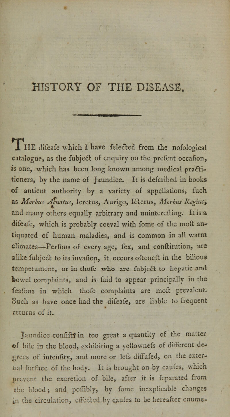 HISTORY OF THE DISEASE. Ti HE difeafe which I have fele&ed from the nofological catalogue, as the fubjecl: of enquiry on the prefent occafion, is one, which has been long known among medical pra£U- tioners, by the name of Jaundice. It is defcribed in books of antient authority by a variety of appellations, fuch as Morbus Acuatus, Icretus, Aurigo, Icterus, Morbus Regius, and many others equally arbitrary and uninterefting. It is a difeafe, which is probably coeval with fome of the moft an- tiquated of human maladies, and is common in all warm climates—Perfons of every age, fex, and conftitution, are alike fubject to its invafion, it occurs ofteneft in the bilious temperament, or in thofe who are fubje£fc to hepatic and towel complaints, and is faid to appear principally in the feafcns in which thofe complaints are mod prevalent. Such as have once had the difeafe, are liable to frequent returns of it. Jaundice confift? in too great a quantity of the matter ef bile in the blood, exhibiting a yellownefs of different de- grees of intenfity, and more or lefs diffufed, on the exter- nal furface of the body. It is brought on by caufes, which prevent the excretion of bile, after it is feparated from the blood j and poilibly, by fome inexplicable changes he circulation, effected by caufes to be hereafter enume-