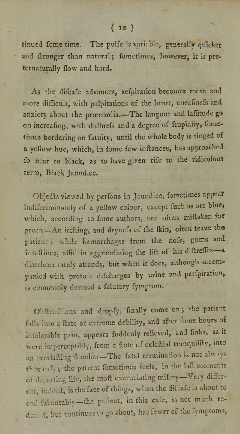 ( TO) tinned fome time. The puife is variable, generally quicker and ftronger than natural; fometimes, however, it is pre- ternaturally flow and hard. As the clifeafe advances, refpiration becomes more and more difficult, frith palpitations of the heart, uneafinefs and anxiety about the prcecordia.—The languor and laflitude go on increafing, with dullnefs and a degree of ftupidity, fome- times bordering on fatuity, until the whole body is tinged of a yellow hue, which, in fome few inftances, has approached fo near to black, as to have given rife to the ridiculous term, Black Jaundice. Objects viewed by perfons in Jaundice, fometimes appear indiscriminately of a yellow colour, except fuch as are blue* which, according to fome authors, are often miftaken for green—An itching, and drynefs of the (kin, often teaze the patient ; while hemorrhages from the nofe, gums and inteftines, affift in aggrandizing the lift of his diftrsffes—a diarrhoea rarely attends, but when it does, although accom- panied with profufe difcharges by urine and perfpiration, is commonly deemed a falutary fymptorn. Obftruaions and dropfjr, finally come on; the patient falls into a fhte of extreme debility, and after fome hours of intolerable pain, appears fuddenly relieved, and fmks, as it were imperceptibly, from a ftate of celeftial tranquility, into in eyerlafting (lumber—The fatal termination is net always ' thi the patient fometimes feels, in the laft moments cf departing life, the moll excruciating mifery—Very differ- ent indeed, is the face of things, when the difeafe is about to end favourably—the patient, in this cafe, is not much re- el Gaatinues to go about, has fewer of the fymptorn?,