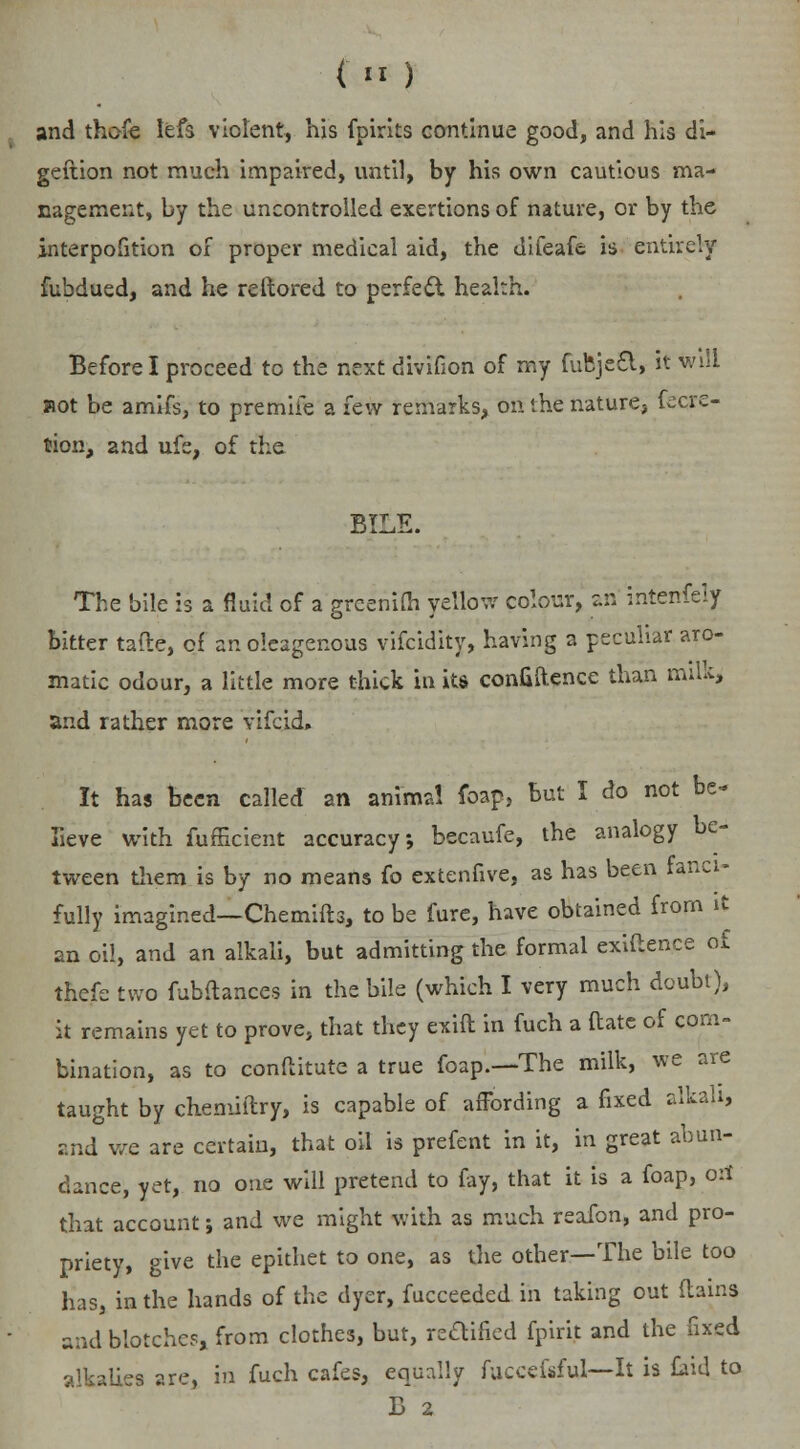 f.H) and thofe lefs violent, his fpirks continue good, and his di- geftion not much impaired, until, by his own cautious ma- nagement, by the uncontrolled exertions of nature, or by the interpofition of proper medical aid, the difeafe is entirely fubdued, and he reftored to perfect health. Before I proceed to the next divifion of my fufeje£l, it will Rot be amifs, to premiie a few remarks, on the nature, fecre- tion, and ufs, of the BILE. The bile is a fluid of a grcenifli yellow colour, an interrfely bitter tafte, of anoleagenous vifcidity, having a peculiar aro- matic odour, a little more thick in its confidence than milk, and rather more yifqid. It has been called an animal foap, but I do not be- lieve with fufficient accuracy, becaufe, the analogy be- tween them is by no means fo extenfive, as has been fanci- fully imagined—Chemifts, to be fure, have obtained from it an oil, and an alkali, but admitting the formal exiftence of thefe two fubftances in the bile (which I very much doubt), it remains yet to prove, that they exift in fuch a ftate of com- bination, as to conftitute a true foap.—The milk, we are taught by chemiftry, is capable of affording a fixed alkali, and we are certain, that oil is prefent in it, in great abun- dance, yet, no one will pretend to fay, that it is a foap, oil that account; and we might with as much reafon, and pro- priety, give the epithet to one, as the other—The bile too has, in the hands of the dyer, fucceeded in taking out (tains and blotches, from clothes, but, reaified fpirit and the fixed alkalies are, in fuch cafes, equally fuccefsful—It is kid to B 2