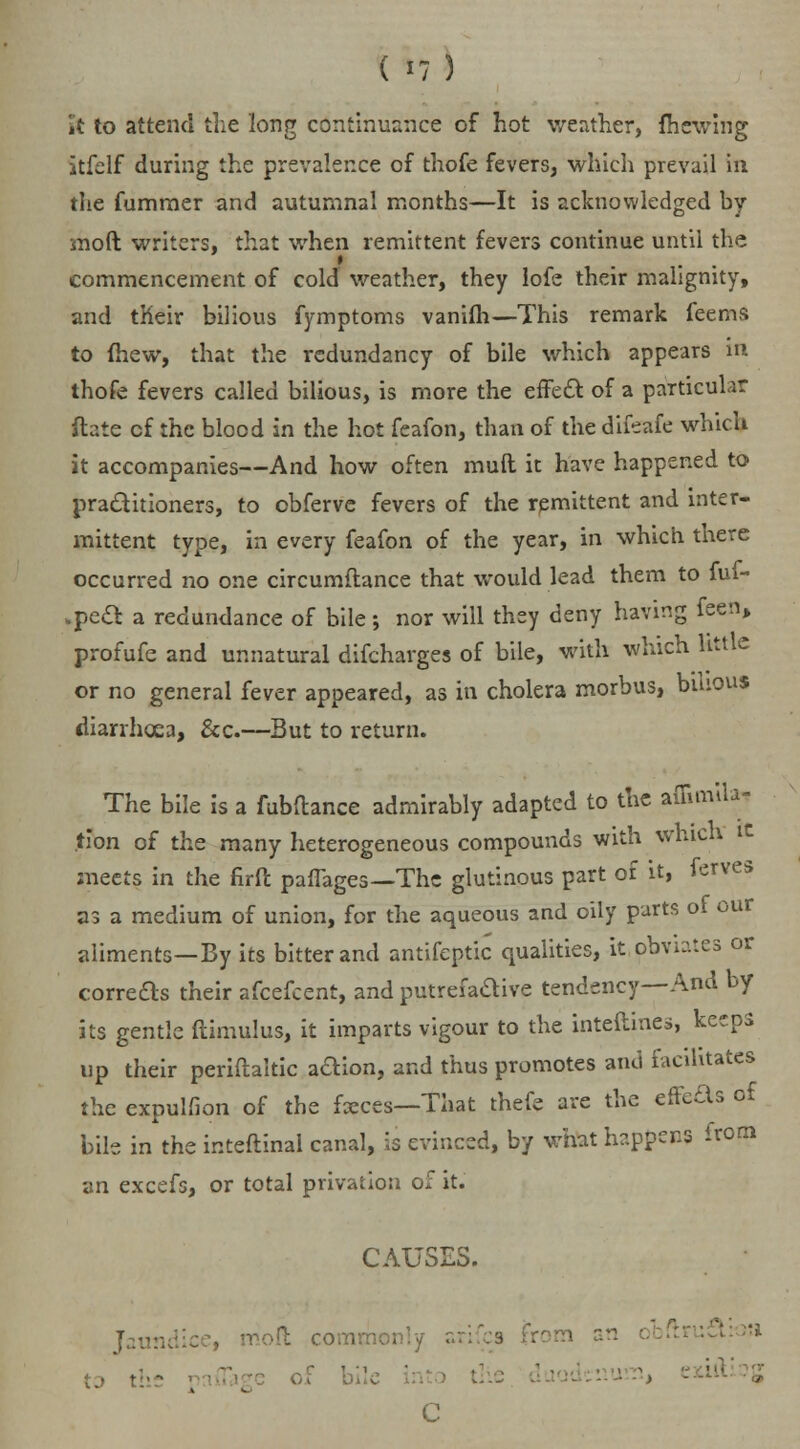 (I?) it to attend die long continuance of hot weather, mewing itfelf during the prevalence of thofe fevers, which prevail in the fumraer and autumnal months—It is acknowledged by mod writers, that when remittent fevers continue until the commencement of cold weather, they lofe their malignity, and tKeir bilious fymptoms vanilh— This remark feems to {hew, that the redundancy of bile which appears in thofe fevers called bilious, is more the effect of a particular ftate cf the blood in the hot feafon, than of the difeafe which it accompanies—And how often muft it have happened to practitioners, to obfervc fevers of the remittent and inter- mittent type, in every feafon of the year, in which there occurred no one circumflance that would lead them to ful- .pect a redundance of bile; nor will they deny having feen, profufe and unnatural difcharges of bile, with which little or no general fever appeared, as in cholera morbus, bilious diarrhoea, &c.—But to return. The bile is a fubftance admirably adapted to the ammUa- tion of the many heterogeneous compounds with which meets in the firft paffages—The glutinous part of it, ferves as a medium of union, for the aqueous and oily parts of our aliments—By its bitter and antifeptic qualities, it obviates or correas their afcefcent, and putrefadive tendency—And by its gentle ftimulus, it imparts vigour to the interlines, keeps up their periftaltic adion, and thus promotes and facilitates the cxpulfion of the fxces—That thefe are the effects of bile in the inteftinal canal, is evinced, by what happens from an excefs, or total privation of it. CAUSES. Jaundice, mod common:/ z n an • tj . •-■ of bile '