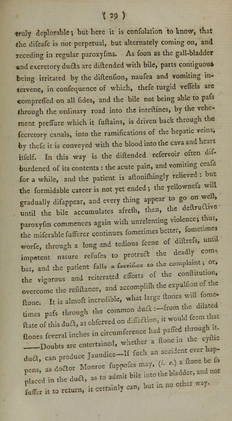 truly deplorable; but here it is confolation to know, that the difeafe is not perpetual, but alternately coming on, and xeceding in regular paroxyfms. As foon as the gall-bladder and excretory duds are diftended with bile, parts contiguous being irritated by the diftcnfion, naufea and vomiting in- tervene, in confequence of which, thefe turgid veflels are comprefled on all fides, and the bile not being able to pafs through the ordinary road into the inteftines, by the vehe- ment preflure which it fuftains, is driven back through the fecretory canals, into the ramifications of the hepatic veins, by thefe it is conveyed with the blood into the cava and hearc itfelf. In this way is the diftended refervoir often dif- burdened of its contents : the acute pain, and vomiting ceafe for a while, and the patient is aftonifhingly relieved: but the formidable career is not yet ended-, the yellownefs will gradually difappear, and every thing appear to go on well, until the bile accumulates afrefh, then, the deftruftive paroxyfm commences again with unrelenting violence; thus, the referable fufferer continues fometimes better, fometune, worfe, through a long and tedious fcene of diftrefs, unul impotent nature refufes to protraft the deadly com, bat, and the patient fall, a f.crifica to the com^t; or, the vigorous and reiterated efforts of the confhtuuon overcome the refiftance, and accompli* the expulfion of the ftone. It is almoft incredible, what large (tones wUl to> times pafs through the common dud :-from heddatj (tones feveral inches in circumference had pafled d«^ Doubts are entertained, whether a ftonein the cyltiC L*. it to return, it certainly can, but » no otfc.r way.