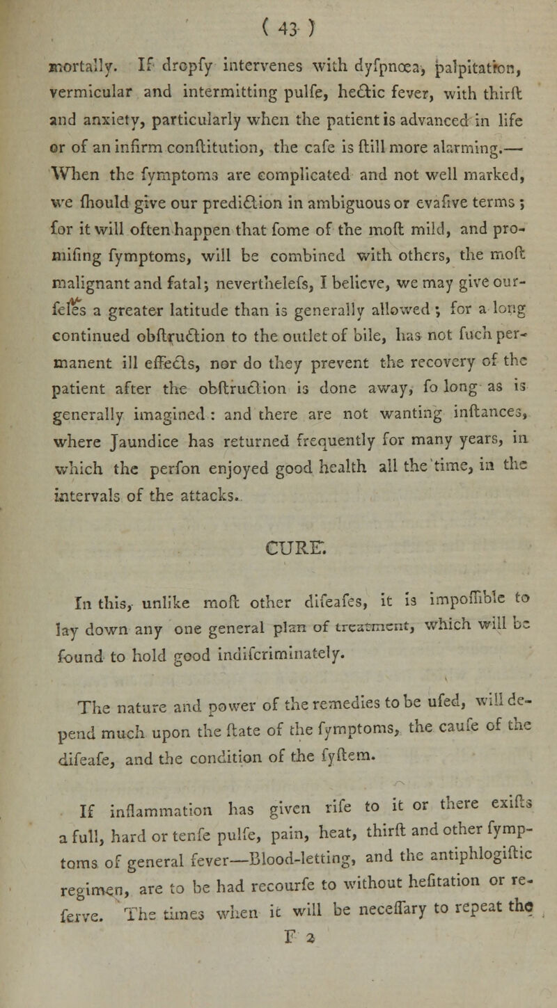 anortally. If drcpfy intervenes with dyfpncea, palpitatron, vermicular and intermitting pulfe, he&ic fever, with third and anxiety, particularly when the patient is advanced in life or of an infirm conftitution, the cafe is ftill more alarming.— When the fymptoms are complicated and not well marked, we fhould give our prediction in ambiguous or evafive terms ; for it will often happen that fome of the moft mild, and pro- mifing fymptoms, will be combined with others, the moft malignant and fatal; neverthelefs, I believe, we may give our- fefes a greater latitude than is generally allowed -, for a brig continued obftruclion to the outlet of bile, has not fuch per- manent ill effects, nor do they prevent the recovery of the patient after the obftruclion is done away, fo long as is generally imagined : and there are not wanting inftances, where Jaundice has returned frequently for many years, in which the perfon enjoyed good health all the time, in the intervals of the attacks. CURE-. In this, unlike moft other difeafes, it is impoffible to lay down any one general plan of treatment, which will b~ found to hold good indifcriminately. The nature and power of the remedies to be ufed, will de- pend much upon the ftate of the fymptoms, the caufe of the difeafe, and the condition of the fyftem. If inflammation has given rife to it or there exifts a full, hard or tenfe pulfe, pain, heat, thirft and other fymp- toms of general fever—Blood-letting, and the antiphlogiftic regimen, are to be had recourfe to without hefitation or re- ferve. The times when ic will be neceflary to repeat the F 2