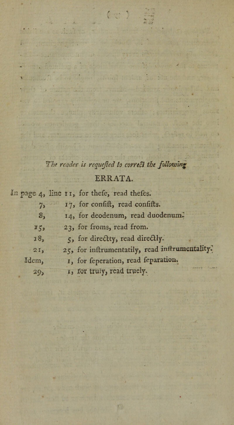 The reader is requeued to CQYYtZl the following ERRATA. In page 4, line 11, for thefe, read thefes. 7, 17, for confift, read confifts. 8, 14, for deodenum, read duodenum^ 3f 5, 23, for froms, read from. 18, 5, for directty, read dire&ly. 21, 25, for inftrumentatily, read inftrumentality.' Idem, 1, for feperation, read feparationL 29, *, for truly, read truely.