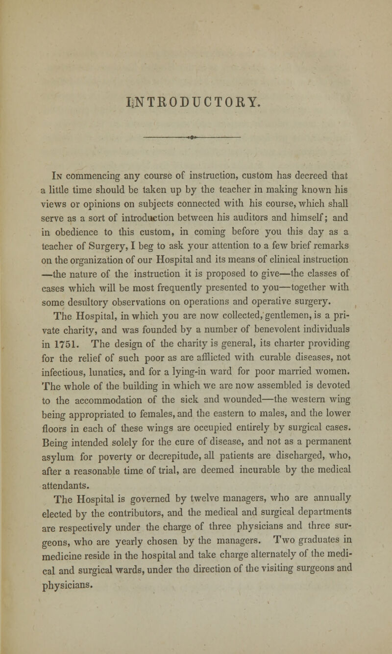 INTRODUCTORY. In commencing any course of instruction, custom has decreed that a little time should be taken up by the teacher in making known his views or opinions on subjects connected with his course, which shall serve as a sort of introduction between his auditors and himself; and in obedience to this custom, in coming before you this day as a teacher of Surgery, I beg to ask your attention to a few brief remarks on the organization of our Hospital and its means of clinical instruction —the nature of the instruction it is proposed to give—the classes of cases which will be most frequently presented to you—together with some desultory observations on operations and operative surgery. The Hospital, in which you are now collected, gentlemen, is a pri- vate charity, and was founded by a number of benevolent individuals in 1751. The design of the charity is general, its charter providing for the relief of such poor as are afflicted with curable diseases, not infectious, lunatics, and for a lying-in ward for poor married women. The whole of the building in which we are now assembled is devoted to the accommodation of the sick and wounded—the western wing being appropriated to females, and the eastern to males, and the lower floors in each of these wings are occupied entirely by surgical cases. Being intended solely for the cure of disease, and not as a permanent asylum for poverty or decrepitude, all patients are discharged, who, after a reasonable time of trial, are deemed incurable by the medical attendants. The Hospital is governed by twelve managers, who are annually elected by the contributors, and the medical and surgical departments are respectively under the charge of three physicians and three sur- geons, who are yearly chosen by the managers. Two graduates in medicine reside in the hospital and take charge alternately of the medi- cal and surgical wards, under the direction of the visiting surgeons and physicians.