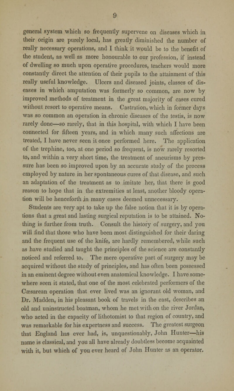 general system which so frequently supervene on diseases which in their origin are purely local, has greatly diminished the number of really necessary operations, and I think it would be to the benefit of the student, as well as more honourable to our profession, if instead of dwelling so much upon operative procedures, teachers would more constantly direct the attention of their pupils to the attainment of this really useful knowledge. Ulcers and diseased joints, classes of dis- eases in which amputation was formerly so common, are now by improved methods of treatment in the great majority of cases cured without resort to operative means. Castration, which in former days was so common an operation in chronic diseases of the testis, is now rarely done—so rarely, that in this hospital, with which I have been connected for fifteen years, and in which many such affections are treated, I have never seen it once performed here. The application of the trephine, too, at one period so frequent, is now rarely resorted to, and within a very short time, the treatment of aneurisms by pres- sure has been so improved upon by an accurate study of the process employed by nature in her spontaneous cures of that disease, and such an adaptation of the treatment as to imitate her, that there is good reason to hope that in the extremities at least, another bloody opera- tion will be henceforth in many cases deemed unnecessary. Students are very apt to take up the false notion that it is by opera- tions that a great and lasting surgical reputation is to be attained. No- thing is further from truth. Consult the history of surgery, and you will find that those who have been most distinguished for their daring and the frequent use of the knife, are hardly remembered, while such as have studied and taught the principles of the science are constantly noticed and referred to. The mere operative part of surgery may be acquired without the study of principles, and has often been possessed in an eminent degree without even anatomical knowledge. I have some- where seen it stated, that one of the most celebrated performers of the Caesarean operation that ever lived was an ignorant old woman, and Dr. Madden, in his pleasant book of travels in the east, describes an old and uninstructed boatman, whom he met with on the river Jordan, who acted in the capacity of lithotomist to that region of country, and was remarkable for his expertness and success. The greatest surgeon that England has ever had, is, unquestionably, John Hunter—his name is classical, and you all have already doubtless become acquainted with it, but which of you ever heard of John Hunter as an operator.