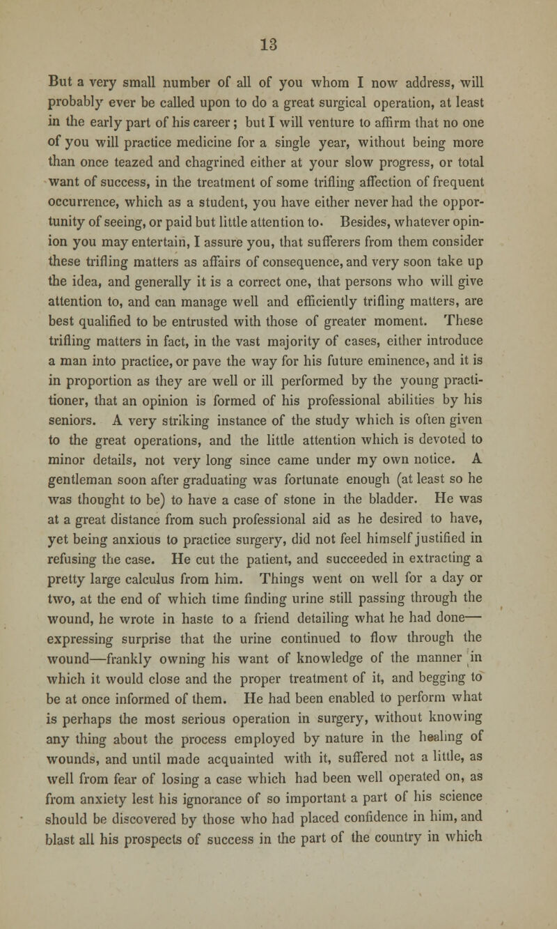 But a very small number of all of you whom I now address, will probably ever be called upon to do a great surgical operation, at least in the early part of his career; but I will venture to affirm that no one of you will practice medicine for a single year, without being more than once teazed and chagrined either at your slow progress, or total want of success, in the treatment of some trifling affection of frequent occurrence, which as a student, you have either never had the oppor- tunity of seeing, or paid but little attention to. Besides, whatever opin- ion you may entertain, I assure you, that sufferers from them consider these trifling matters as affairs of consequence, and very soon take up the idea, and generally it is a correct one, that persons who will give attention to, and can manage well and efficiently trifling matters, are best qualified to be entrusted with those of greater moment. These trifling matters in fact, in the vast majority of cases, either introduce a man into practice, or pave the way for his future eminence, and it is in proportion as they are well or ill performed by the young practi- tioner, that an opinion is formed of his professional abilities by his seniors. A very striking instance of the study which is often given to the great operations, and the little attention which is devoted to minor details, not very long since came under my own notice. A gentleman soon after graduating was fortunate enough (at least so he was thought to be) to have a case of stone in the bladder. He was at a great distance from such professional aid as he desired to have, yet being anxious to practice surgery, did not feel himself justified in refusing the case. He cut the patient, and succeeded in extracting a pretty large calculus from him. Things went on well for a day or two, at the end of which time finding urine still passing through the wound, he wrote in haste to a friend detailing what he had done— expressing surprise that the urine continued to flow through the wound—frankly owning his want of knowledge of the manner in which it would close and the proper treatment of it, and begging to be at once informed of them. He had been enabled to perform what is perhaps the most serious operation in surgery, without knowing any thing about the process employed by nature in the healing of wounds, and until made acquainted with it, suffered not a little, as well from fear of losing a case which had been well operated on, as from anxiety lest his ignorance of so important a part of his science should be discovered by those who had placed confidence in him, and blast all his prospects of success in the part of the country in which