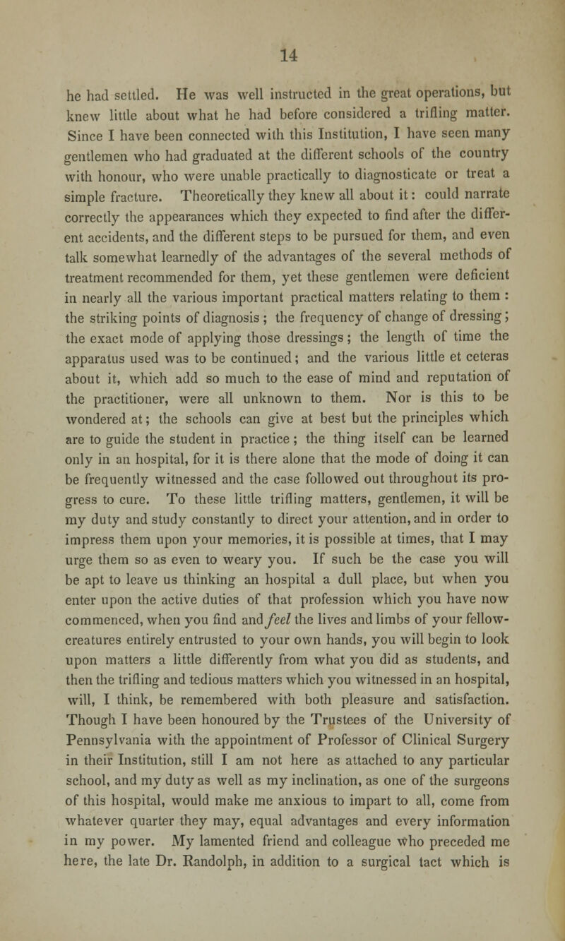 he had settled. He was well instructed in the great operations, but knew little about what he had before considered a trifling matter. Since I have been connected with this Institution, I have seen many- gentlemen who had graduated at the different schools of the country with honour, who were unable practically to diagnosticate or treat a simple fracture. Theoretically they knew all about it: could narrate correctly the appearances which they expected to find after the differ- ent accidents, and the different steps to be pursued for them, and even talk somewhat learnedly of the advantages of the several methods of treatment recommended for them, yet these gentlemen were deficient in nearly all the various important practical matters relating to them : the striking points of diagnosis ; the frequency of change of dressing; the exact mode of applying those dressings; the length of time the apparatus used was to be continued; and the various little et ceteras about it, which add so much to the ease of mind and reputation of the practitioner, were all unknown to them. Nor is this to be wondered at; the schools can give at best but the principles which are to guide the student in practice; the thing itself can be learned only in an hospital, for it is there alone that the mode of doing it can be frequently witnessed and the case followed out throughout its pro- gress to cure. To these little trifling matters, gentlemen, it will be my duty and study constantly to direct your attention, and in order to impress them upon your memories, it is possible at times, that I may urge them so as even to weary you. If such be the case you will be apt to leave us thinking an hospital a dull place, but when you enter upon the active duties of that profession which you have now commenced, when you find im&feel the lives and limbs of your fellow- creatures entirely entrusted to your own hands, you will begin to look upon matters a little differently from what you did as students, and then the trifling and tedious matters which you witnessed in an hospital, will, I think, be remembered with both pleasure and satisfaction. Though I have been honoured by the Trustees of the University of Pennsylvania with the appointment of Professor of Clinical Surgery in their Institution, still I am not here as attached to any particular school, and my duty as well as my inclination, as one of the surgeons of this hospital, would make me anxious to impart to all, come from whatever quarter they may, equal advantages and every information in my power. My lamented friend and colleague who preceded me here, the late Dr. Randolph, in addition to a surgical tact which is
