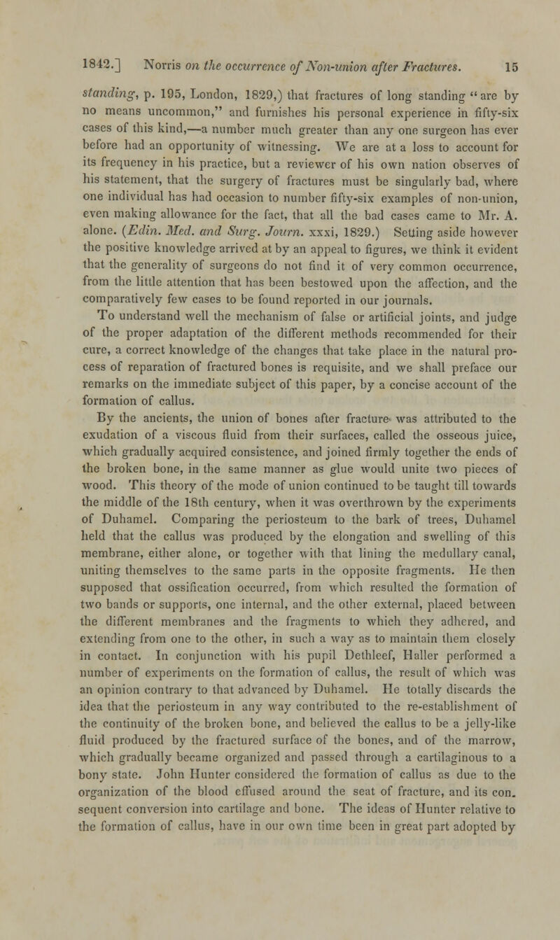 standing, p. 195, London, 1829,) that fractures of long standing are by- no means uncommon, and furnishes his personal experience in fifty-six cases of this kind,—a number much greater than any one surgeon has ever before had an opportunity of witnessing. We are at a loss to account for its frequency in his practice, but a reviewer of his own nation observes of his statement, that the surgery of fractures must be singularly bad, where one individual has had occasion to number fifty-six examples of non-union, even making allowance for the fact, that all the bad cases came to Mr. A. alone. {Edin. Med. and Surg. Journ. xxxi, 1829.) Setting aside however the positive knowledge arrived at by an appeal to figures, we think it evident that the generality of surgeons do not find it of very common occurrence, from the little attention that has been bestowed upon the affection, and the comparatively few cases to be found reported in our journals. To understand well the mechanism of false or artificial joints, and judge of the proper adaptation of the different methods recommended for their cure, a correct knowledge of the changes that take place in the natural pro- cess of reparation of fractured bones is requisite, and we shall preface our remarks on the immediate subject of this paper, by a concise account of the formation of callus. By the ancients, the union of bones after fracture- was attributed to the exudation of a viscous fluid from their surfaces, called the osseous juice, which gradually acquired consistence, and joined firmly together the ends of the broken bone, in the same manner as glue would unite two pieces of wood. This theory of the mode of union continued to be taught till towards the middle of the 18th century, when it was overthrown by the experiments of Duhamel. Comparing the periosteum to the bark of trees, Duhamel held that the callus was produced by the elongation and swelling of this membrane, either alone, or together with that lining the medullary canal, uniting themselves to the same parts in the opposite fragments. He then supposed that ossification occurred, from which resulted the formation of two bands or supports, one internal, and the other external, placed between the different membranes and the fragments to which they adhered, and extending from one to the other, in such a way as to maintain them closely in contact. In conjunction with his pupil Dethleef, Haller performed a number of experiments on the formation of callus, the result of which was an opinion contrary to that advanced by Duhamel. He totally discards the idea that the periosteum in any way contributed to the re-establishment of the continuity of the broken bone, and believed the callus to be a jelly-like fluid produced by the fractured surface of the bones, and of the marrow, which gradually became organized and passed through a cartilaginous to a bony state. John Hunter considered the formation of callus as due to the organization of the blood effused around the seat of fracture, and its con. sequent conversion into cartilage and bone. The ideas of Hunter relative to the formation of callus, have in our own time been in great part adopted by