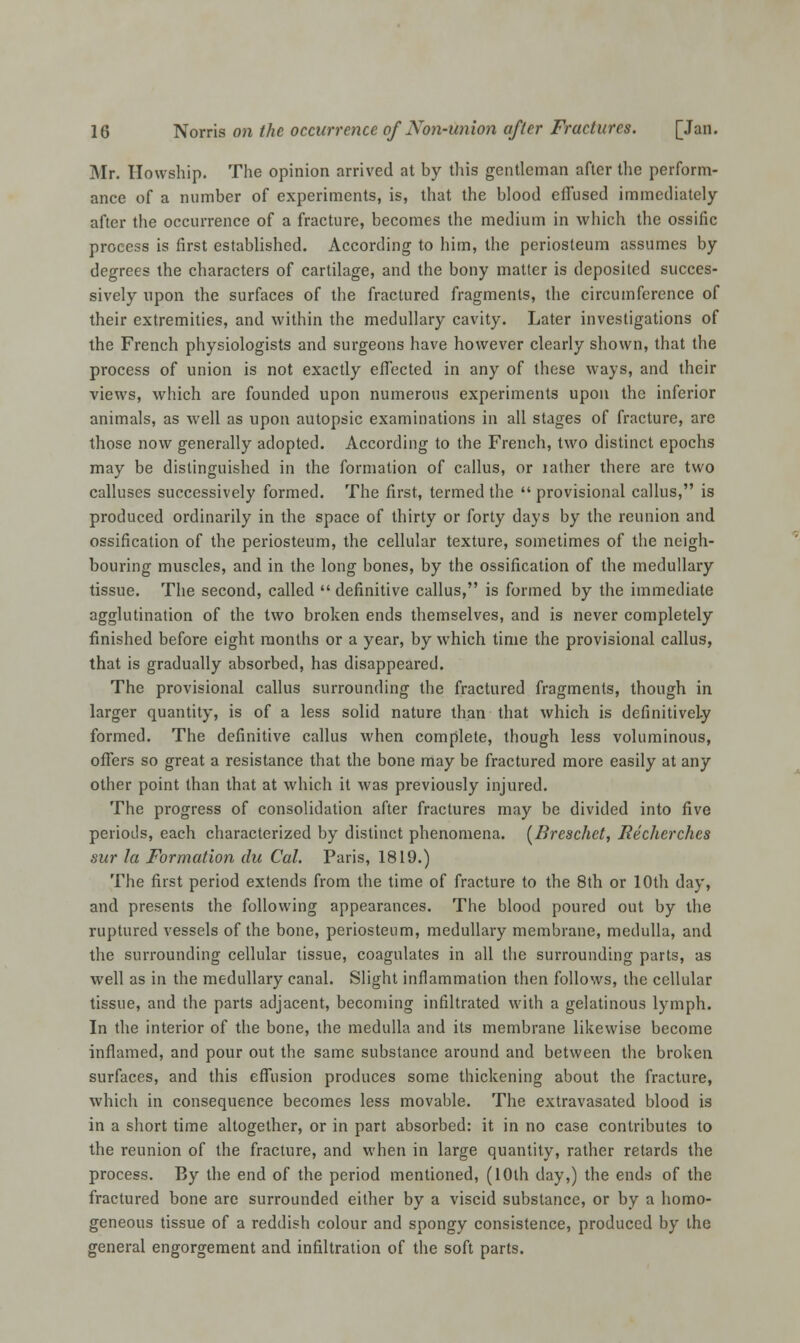 Mr. Howship. The opinion arrived at by this gentleman after the perform- ance of a number of experiments, is, that the blood effused immediately after the occurrence of a fracture, becomes the medium in which the ossific process is first established. According to him, the periosteum assumes by degrees the characters of cartilage, and the bony matter is deposited succes- sively upon the surfaces of the fractured fragments, the circumference of their extremities, and within the medullary cavity. Later investigations of the French physiologists and surgeons have however clearly shown, that the process of union is not exactly effected in any of these ways, and their views, which are founded upon numerous experiments upon the inferior animals, as well as upon autopsic examinations in all stages of fracture, are those now generally adopted. According to the French, two distinct epochs may be distinguished in the formation of callus, or lather there are two calluses successively formed. The first, termed the  provisional callus, is produced ordinarily in the space of thirty or forty days by the reunion and ossification of the periosteum, the cellular texture, sometimes of the neigh- bouring muscles, and in the long bones, by the ossification of the medullary tissue. The second, called  definitive callus, is formed by the immediate agglutination of the two broken ends themselves, and is never completely finished before eight months or a year, by which time the provisional callus, that is gradually absorbed, has disappeared. The provisional callus surrounding the fractured fragments, though in larger quantity, is of a less solid nature than that which is definitively formed. The definitive callus when complete, though less voluminous, offers so great a resistance that the bone may be fractured more easily at any other point than that at which it was previously injured. The progress of consolidation after fractures may be divided into five periods, each characterized by distinct phenomena. (Breschet, Richer dies sur la Formation du Cal. Paris, 1819.) The first period extends from the time of fracture to the 8th or 10th day, and presents the following appearances. The blood poured out by the ruptured vessels of the bone, periosteum, medullary membrane, medulla, and the surrounding cellular tissue, coagulates in all the surrounding parts, as well as in the medullary canal. Slight inflammation then follows, the cellular tissue, and the parts adjacent, becoming infiltrated with a gelatinous lymph. In the interior of the bone, the medulla and its membrane likewise become inflamed, and pour out the same substance around and between the broken surfaces, and this effusion produces some thickening about the fracture, which in consequence becomes less movable. The extravasated blood is in a short time altogether, or in part absorbed: it in no case contributes to the reunion of the fracture, and when in large quantity, rather retards the process. By the end of the period mentioned, (10th day,) the ends of the fractured bone are surrounded either by a viscid substance, or by a homo- geneous tissue of a reddish colour and spongy consistence, produced by the general engorgement and infiltration of the soft parts.