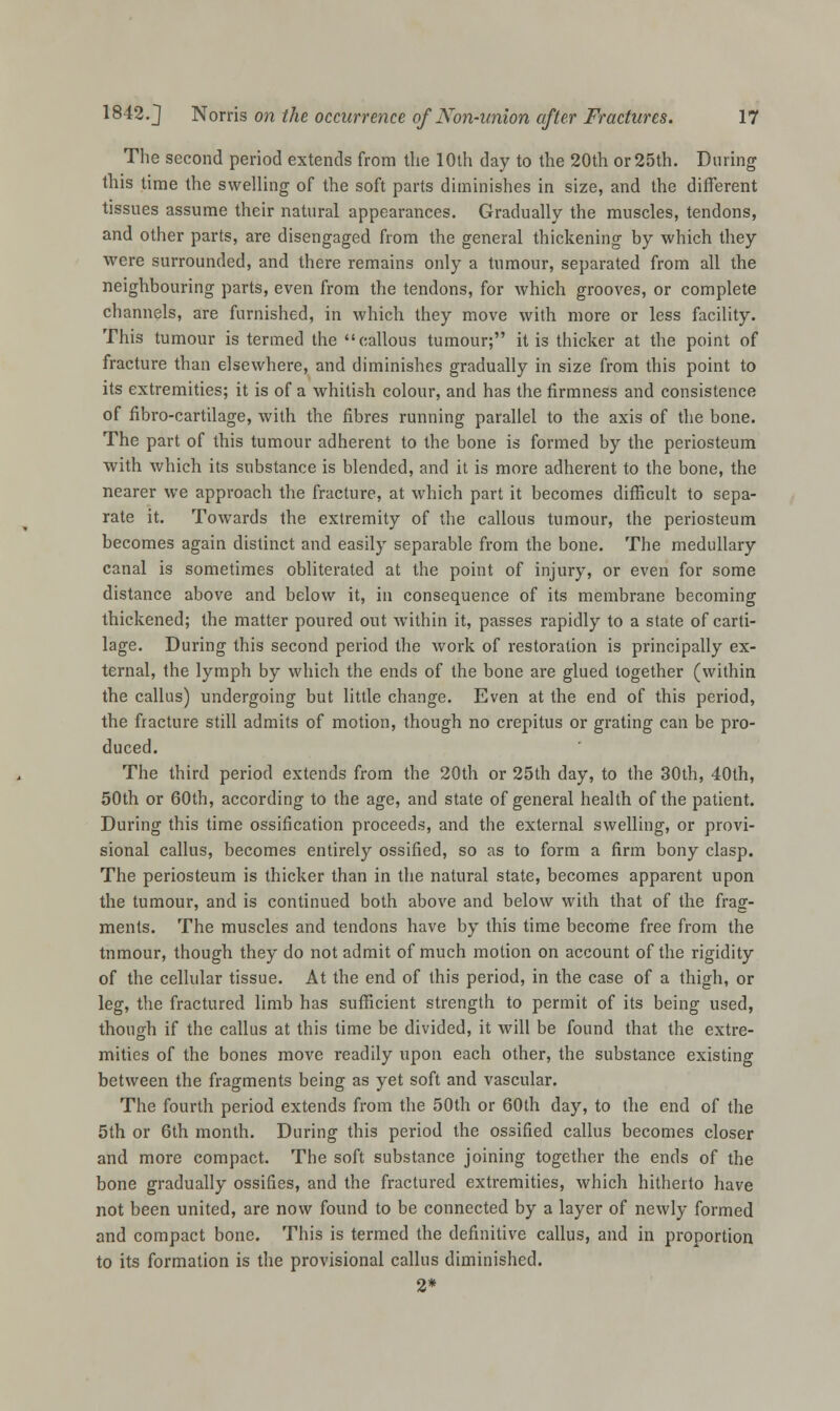The second period extends from the 10th day to the 20th or 25th. During this time the swelling of the soft parts diminishes in size, and the different tissues assume their natural appearances. Gradually the muscles, tendons, and other parts, are disengaged from the general thickening by which they were surrounded, and there remains only a tumour, separated from all the neighbouring parts, even from the tendons, for which grooves, or complete channels, are furnished, in which they move with more or less facility. This tumour is termed the callous tumour; it is thicker at the point of fracture than elsewhere, and diminishes gradually in size from this point to its extremities; it is of a whitish colour, and has the firmness and consistence of fibro-cartilage, with the fibres running parallel to the axis of the bone. The part of this tumour adherent to the bone is formed by the periosteum with which its substance is blended, and it is more adherent to the bone, the nearer we approach the fracture, at which part it becomes difficult to sepa- rate it. Towards the extremity of the callous tumour, the periosteum becomes again distinct and easily separable from the bone. The medullary canal is sometimes obliterated at the point of injury, or even for some distance above and below it, in consequence of its membrane becoming thickened; the matter poured out within it, passes rapidly to a state of carti- lage. During this second period the work of restoration is principally ex- ternal, the lymph by which the ends of the bone are glued together (within the callus) undergoing but little change. Even at the end of this period, the fracture still admits of motion, though no crepitus or grating can be pro- duced. The third period extends from the 20th or 25th day, to the 30th, 40th, 50th or 60th, according to the age, and state of general health of the patient. During this time ossification proceeds, and the external swelling, or provi- sional callus, becomes entirely ossified, so as to form a firm bony clasp. The periosteum is thicker than in the natural state, becomes apparent upon the tumour, and is continued both above and below with that of the frag- ments. The muscles and tendons have by this time become free from the tnmour, though they do not admit of much motion on account of the rigidity of the cellular tissue. At the end of this period, in the case of a thigh, or leg, the fractured limb has sufficient strength to permit of its being used, though if the callus at this time be divided, it will be found that the extre- mities of the bones move readily upon each other, the substance existing between the fragments being as yet soft and vascular. The fourth period extends from the 50th or 60th day, to the end of the 5th or 6th month. During this period the ossified callus becomes closer and more compact. The soft substance joining together the ends of the bone gradually ossifies, and the fractured extremities, which hitherto have not been united, are now found to be connected by a layer of newly formed and compact bone. This is termed the definitive callus, and in proportion to its formation is the provisional callus diminished. 2*