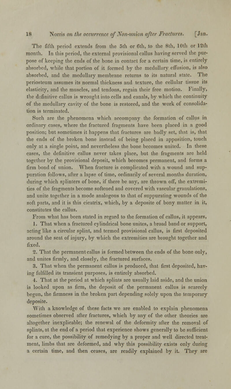 The fifth period extends from the 5th or 6th, to the 8th, 10th or 12th month. In this period, the external provisional callus having- served the pur- pose of keeping the ends of the bone in contact for a certain time, is entirely absorbed, while that portion of it formed by the medullary effusion, is also absorbed, and the medullary membrane returns to its natural state. The periosteum assumes its normal thickness and texture, the cellular tissue its elasticity, and the muscles, and tendons, regain their free motion. Finally, the definitive callus is wrought into cells and canals, by which the continuity of the medullary cavity of the bone is restored, and the work of consolida- tion is terminated. Such are the phenomena which accompany the formation of callus in ordinary cases, where the fractured fragments have been placed in a good position; but sometimes it happens that fractures are badly set, that is, that the ends of the broken bone instead of being placed in apposition, touch only at a single point, and nevertheless the bone becomes united. In these cases, the definitive callus never takes place, but the fragments are held together by the provisional deposit, which becomes permanent, and forms a firm bond of union. When fracture is complicated with a wound and sup- puration follows, after a lapse of time, ordinarily of several months duration, during which splinters of bone, if there be any, are thrown off, the extremi- ties of the fragments become softened and covered with vascular granulations, and unite together in a mode analogous to that of suppurating wounds of the soft parts, and it is this cicatrix, which, by a deposite of bony matter in it, constitutes the callus. From what has been stated in regard to the formation of callus, it appears, 1. That when a fractured cylindrical bone unites, a broad band or support, acting like a circular splint, and termed provisional callus, is first deposited around the seat of injury, by which the extremities are brought together and fixed. 2. That the permanent callus is formed between the ends of the bone only, and unites firmly, and closely, the fractured surfaces. 3. That when the permanent callus is produced, that first deposited, hav- ing fulfilled its transient purposes, is entirely absorbed. 4. That at the period at which splints are usually laid aside, and the union is looked upon as firm, the deposit of the permanent callus is scarcely begun, the firmness in the broken part depending solely upon the temporary deposite. With a knowledge of these facts we are enabled to explain phenomena sometimes observed after fractures, which by any of the other theories are altogether inexplicable; the renewal of the deformity after the removal of splints, at the end of a period that experience shows generally to be sufficient for a cure, the possibility of remedying by a proper and well directed treat- ment, limbs that are deformed, and why this possibility exists only during a certain time, and then ceases, are readily explained by it. They are