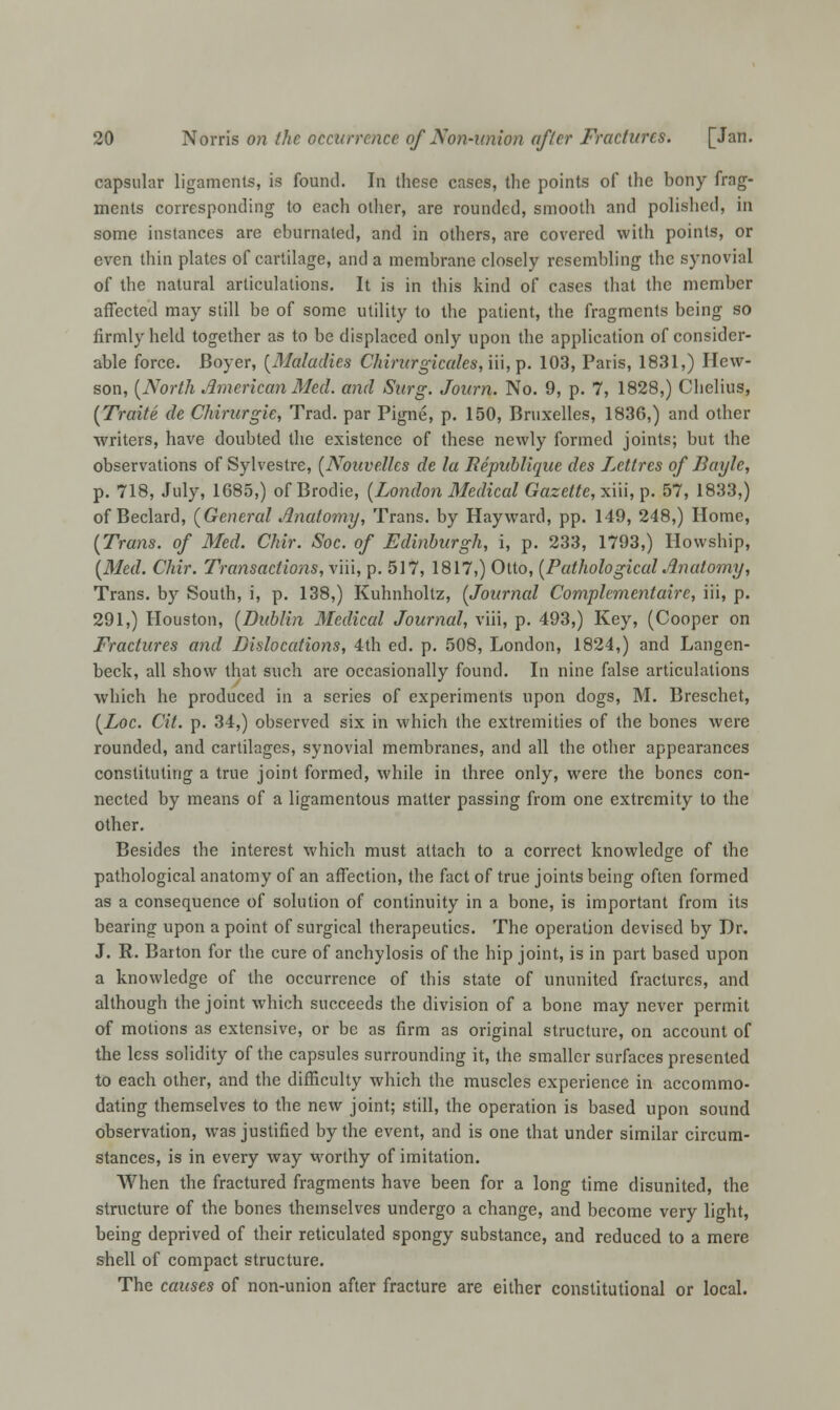capsular ligaments, is found. In these cases, the points of the bony frag- ments corresponding to each other, are rounded, smooth and polished, in some instances are eburnated, and in others, are covered with points, or even thin plates of cartilage, and a membrane closely resembling the synovial of the natural articulations. It is in this kind of cases that the member affected may still be of some utility to the patient, the fragments being so firmly held together as to be displaced only upon the application of consider- able force. Boyer, {Maladies Chirurgiccdes, iii, p. 103, Paris, 1831,) Hew- son, [North American Med. and Surg. Joarn. No. 9, p. 7, 1828,) Chelius, {Traite de Chirurgie, Trad, par Pigne, p. 150, Bruxelles, 1836,) and other writers, have doubted the existence of these newly formed joints; but the observations of Sylvestre, {Nouvelles de la Bepublique des Lcttres of Bayle, p. 718, July, 1685,) ofBrodie, [London Medical Gazette, xiii, p. 57, 1833,) of Beclard, {General Anatomy, Trans, by Hayward, pp. 149, 248,) Home, {Trans, of Med. Chir. Soc. of Edinburgh, i, p. 233, 1793,) Howship, {Med. Chir. Transactions, \m, p. 517, 1817,) Otto, {Pathological Anatomy, Trans, by South, i, p. 138,) Kuhnholtz, {Journal Complementaire, iii, p. 291,) Houston, {Dublin Medical Journal, viii, p. 493,) Key, (Cooper on Fractures and Dislocations, 4th ed. p. 508, London, 1824,) and Langen- beck, all show that such are occasionally found. In nine false articulations which he produced in a series of experiments upon dogs, M. Breschet, {Loc. Cit. p. 34,) observed six in which the extremities of the bones were rounded, and cartilages, synovial membranes, and all the other appearances constituting a true joint formed, while in three only, were the bones con- nected by means of a ligamentous matter passing from one extremity to the other. Besides the interest which must attach to a correct knowledge of the pathological anatomy of an affection, the fact of true joints being often formed as a consequence of solution of continuity in a bone, is important from its bearing upon a point of surgical therapeutics. The operation devised by Dr. J. R. Barton for the cure of anchylosis of the hip joint, is in part based upon a knowledge of the occurrence of this state of ununited fractures, and although the joint which succeeds the division of a bone may never permit of motions as extensive, or be as firm as original structure, on account of the less solidity of the capsules surrounding it, the smaller surfaces presented to each other, and the difficulty which the muscles experience in accommo- dating themselves to the new joint; still, the operation is based upon sound observation, was justified by the event, and is one that under similar circum- stances, is in every way worthy of imitation. When the fractured fragments have been for a long time disunited, the structure of the bones themselves undergo a change, and become very light, being deprived of their reticulated spongy substance, and reduced to a mere shell of compact structure. The causes of non-union after fracture are either constitutional or local.