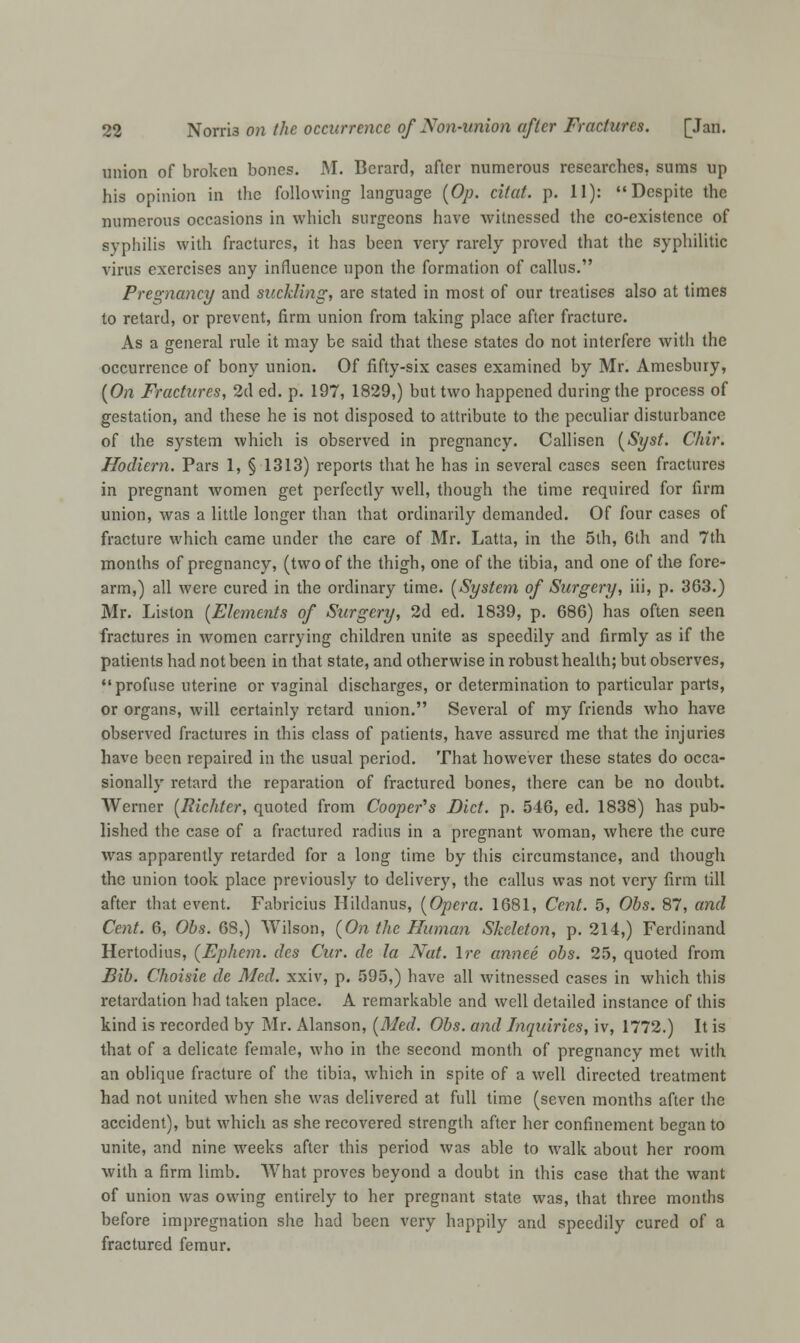 union of broken bones. M. Berard, after numerous researches, sums up his opinion in the following language (Op. citat. p. 11): Despite the numerous occasions in which surgeons have witnessed the co-existence of syphilis with fractures, it has been very rarely proved that the syphilitic virus exercises any influence upon the formation of callus. Pregnancy and suckling, are stated in most of our treatises also at times to retard, or prevent, firm union from taking place after fracture. As a general rule it may be said that these states do not interfere with the occurrence of bony union. Of fifty-six cases examined by Mr. Amesbury, (On Fractures, 2d ed. p. 197, 1829,) but two happened during the process of gestation, and these he is not disposed to attribute to the peculiar disturbance of the system which is observed in pregnancy. Callisen (Syst. Chir. Hooliern. Pars 1, § 1313) reports that he has in several cases seen fractures in pregnant women get perfectly well, though the time required for firm union, was a little longer than that ordinarily demanded. Of four cases of fracture which came under the care of Mr. Latta, in the 5th, 6th and 7th months of pregnancy, (two of the thigh, one of the tibia, and one of the fore- arm,) all were cured in the ordinary time. (System of Surgery, iii, p. 363.) Mr. Liston (Elements of Surgery, 2d ed. 1839, p. 686) has often seen fractures in women carrying children unite as speedily and firmly as if the patients had not been in that state, and otherwise in robust health; but observes, profuse uterine or vaginal discharges, or determination to particular parts, or organs, will certainly retard union. Several of my friends who have observed fractures in this class of patients, have assured me that the injuries have been repaired in the usual period. That however these states do occa- sionally retard the reparation of fractured bones, there can be no doubt. Werner (Richter, quoted from Cooper's Diet. p. 546, ed. 1838) has pub- lished the case of a fractured radius in a pregnant woman, where the cure was apparently retarded for a long time by this circumstance, and though the union took place previously to delivery, the callus was not very firm till after that event. Fabricius Hildanus, (Opera. 1681, Cent. 5, Obs. 87, and Cent. 6, Obs. 68,) Wilson, (On the Human Skeleton, p. 214,) Ferdinand Hertodius, (Ephem. des Cur. de la Nat. Ire annee obs. 25, quoted from Bib. Choisie de Med. xxiv, p. 595,) have all witnessed cases in which this retardation had taken place. A remarkable and well detailed instance of this kind is recorded by Mr. Alanson, (Med. Obs. and Inquiries, iv, 1772.) It is that of a delicate female, who in the second month of pregnancy met with an oblique fracture of the tibia, which in spite of a well directed treatment had not united when she was delivered at full time (seven months after the accident), but which as she recovered strength after her confinement be^an to unite, and nine weeks after this period was able to walk about her room with a firm limb. What proves beyond a doubt in this case that the want of union was owing entirely to her pregnant state was, that three months before impregnation she had been very happily and speedily cured of a fractured femur.