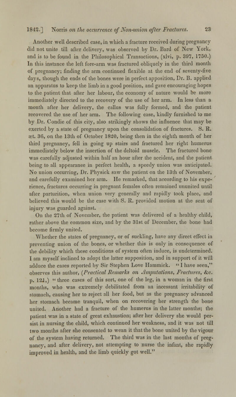 Another well described case, in which a fracture received during pregnancy did not unite till after delivery, was observed by Dr. Bard of New York, and is to be found in the Philosophical Transactions, (xlvi, p. 397, 1750.) In this instance the left fore-arm was fractured obliquely in the third month of pregnancy; rinding the arm continued flexible at the end of seventy-five days, though the ends of the bones were in perfect apposition, Dr. B. applied an apparatus to keep the limb in a good position, and gave encouraging hopes to the patient that after her labour, the economy of nature would be more immediately directed to the recovery of the use of her arm. In less than a month after her delivery, the callus was fully formed, and the patient recovered the use of her arm. The following case, kindly furnished to me by Dr. Condie of this city, also strikingly shows the influence that may be exerted by a state of pregnancy upon the consolidation of fractures. S. R. set. 36, on the 13th of October 1820, being then in the eighth month of her third pregnancy, fell in going up stairs and fractured her right humerus immediately below the insertion of the deltoid muscle. The fractured bone was carefully adjusted within half an hour after the accident, and the patient being to all appearance in perfect health, a speedy union was anticipated. No union occurring, Dr. Physick saw the patient on the 13th of November, and carefully examined her arm. He remarked, that according to his expe- rience, fractures occurring in pregnant females often remained ununited until after parturition, when union very generally and rapidly took place, and believed this would be the case with S. R. provided motion at the seat of injury was guarded against. On the 27th of November, the patient was delivered of a healthy child, rather above the common size, and by the 31st of December, the bone had become firmly united. Whether the states of pregnancy, or of suckling, have any direct effect in preventing union of the bones, or whether this is only in consequence of the debility which these conditions of system often induce, is undetermined. I am myself inclined to adopt the latter supposition, and in support of it will adduce the cases reported by Sir Stephen Love Hammick.  I have seen, observes this author, (Practical Remarks on Amputations, Fractures, &c. p. 121,)  three cases of this sort, one of the leg, in a woman in the first months, who was extremely debilitated from an incessant irritability of stomach, causing her to reject all her food, but as the pregnancy advanced her stomach became tranquil, when on recovering her strength the bone united. Another had a fracture of the humerus in the latter months; the patient was in a state of great exhaustion; after her delivery she would per- sist in nursing the child, which continued her weakness, and it was not till two months after she consented to wean it that the bone united by the vigour of the system having returned. The third was in the last months of preg- nancy, and after delivery, not attempting to nurse the infant, she rapidly improved in health, and the limb quickly got well.